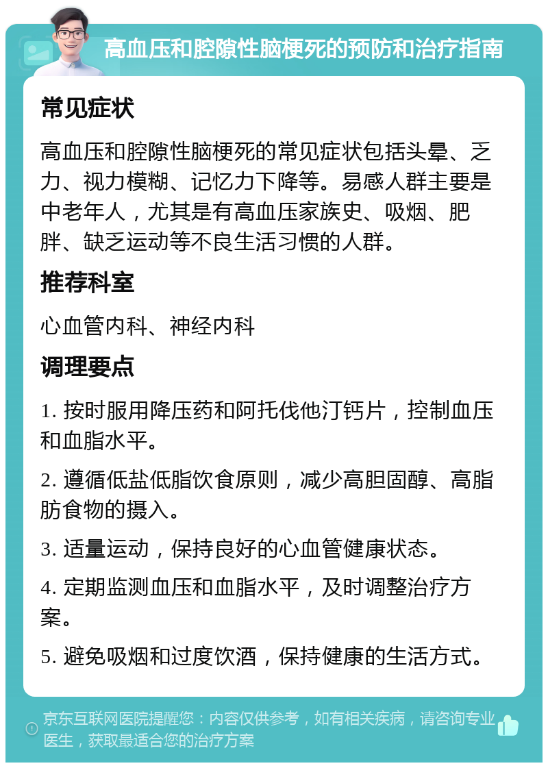 高血压和腔隙性脑梗死的预防和治疗指南 常见症状 高血压和腔隙性脑梗死的常见症状包括头晕、乏力、视力模糊、记忆力下降等。易感人群主要是中老年人，尤其是有高血压家族史、吸烟、肥胖、缺乏运动等不良生活习惯的人群。 推荐科室 心血管内科、神经内科 调理要点 1. 按时服用降压药和阿托伐他汀钙片，控制血压和血脂水平。 2. 遵循低盐低脂饮食原则，减少高胆固醇、高脂肪食物的摄入。 3. 适量运动，保持良好的心血管健康状态。 4. 定期监测血压和血脂水平，及时调整治疗方案。 5. 避免吸烟和过度饮酒，保持健康的生活方式。