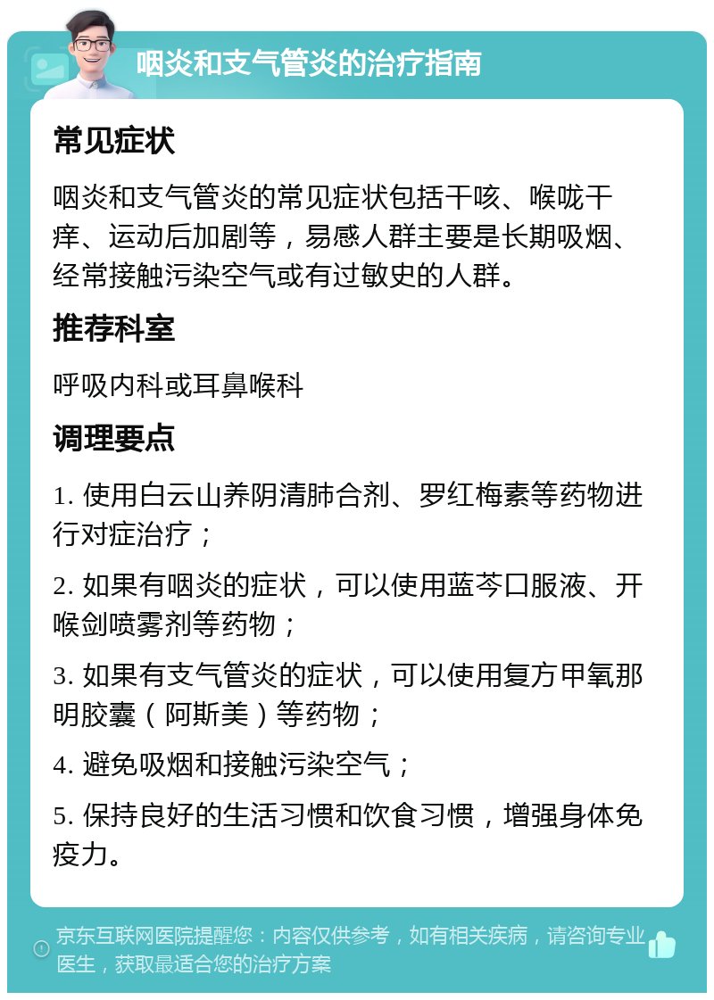 咽炎和支气管炎的治疗指南 常见症状 咽炎和支气管炎的常见症状包括干咳、喉咙干痒、运动后加剧等，易感人群主要是长期吸烟、经常接触污染空气或有过敏史的人群。 推荐科室 呼吸内科或耳鼻喉科 调理要点 1. 使用白云山养阴清肺合剂、罗红梅素等药物进行对症治疗； 2. 如果有咽炎的症状，可以使用蓝芩口服液、开喉剑喷雾剂等药物； 3. 如果有支气管炎的症状，可以使用复方甲氧那明胶囊（阿斯美）等药物； 4. 避免吸烟和接触污染空气； 5. 保持良好的生活习惯和饮食习惯，增强身体免疫力。