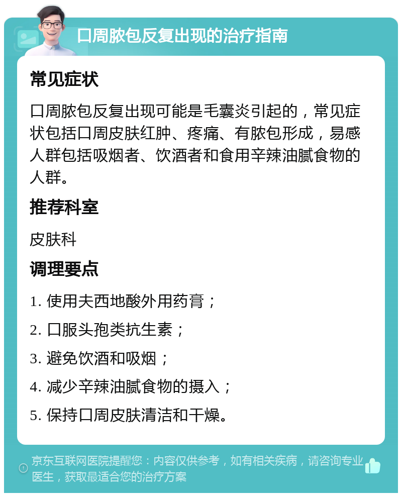 口周脓包反复出现的治疗指南 常见症状 口周脓包反复出现可能是毛囊炎引起的，常见症状包括口周皮肤红肿、疼痛、有脓包形成，易感人群包括吸烟者、饮酒者和食用辛辣油腻食物的人群。 推荐科室 皮肤科 调理要点 1. 使用夫西地酸外用药膏； 2. 口服头孢类抗生素； 3. 避免饮酒和吸烟； 4. 减少辛辣油腻食物的摄入； 5. 保持口周皮肤清洁和干燥。