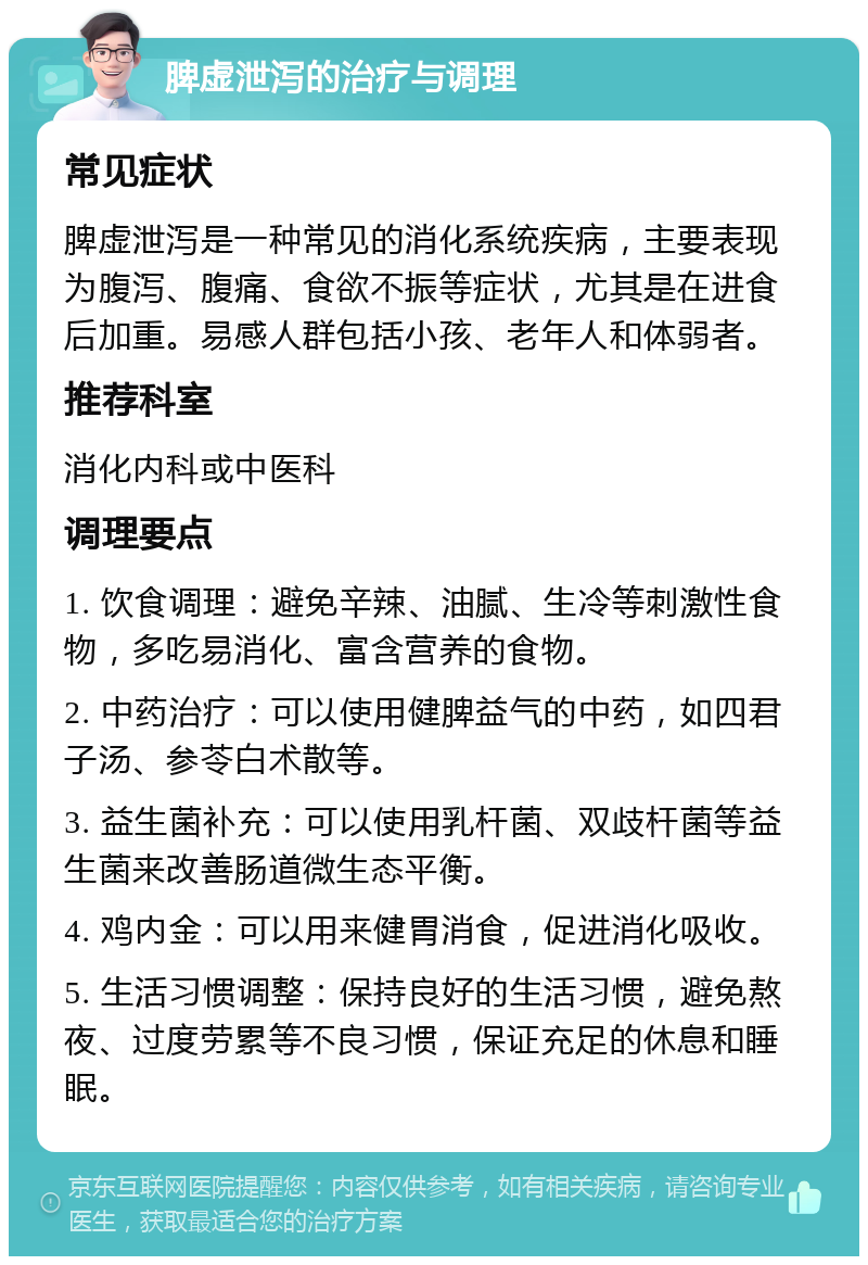 脾虚泄泻的治疗与调理 常见症状 脾虚泄泻是一种常见的消化系统疾病，主要表现为腹泻、腹痛、食欲不振等症状，尤其是在进食后加重。易感人群包括小孩、老年人和体弱者。 推荐科室 消化内科或中医科 调理要点 1. 饮食调理：避免辛辣、油腻、生冷等刺激性食物，多吃易消化、富含营养的食物。 2. 中药治疗：可以使用健脾益气的中药，如四君子汤、参苓白术散等。 3. 益生菌补充：可以使用乳杆菌、双歧杆菌等益生菌来改善肠道微生态平衡。 4. 鸡内金：可以用来健胃消食，促进消化吸收。 5. 生活习惯调整：保持良好的生活习惯，避免熬夜、过度劳累等不良习惯，保证充足的休息和睡眠。