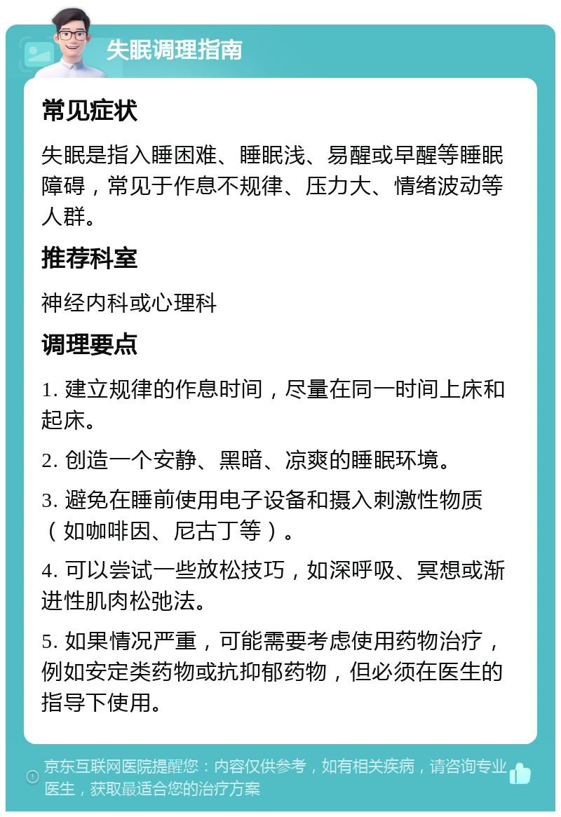 失眠调理指南 常见症状 失眠是指入睡困难、睡眠浅、易醒或早醒等睡眠障碍，常见于作息不规律、压力大、情绪波动等人群。 推荐科室 神经内科或心理科 调理要点 1. 建立规律的作息时间，尽量在同一时间上床和起床。 2. 创造一个安静、黑暗、凉爽的睡眠环境。 3. 避免在睡前使用电子设备和摄入刺激性物质（如咖啡因、尼古丁等）。 4. 可以尝试一些放松技巧，如深呼吸、冥想或渐进性肌肉松弛法。 5. 如果情况严重，可能需要考虑使用药物治疗，例如安定类药物或抗抑郁药物，但必须在医生的指导下使用。