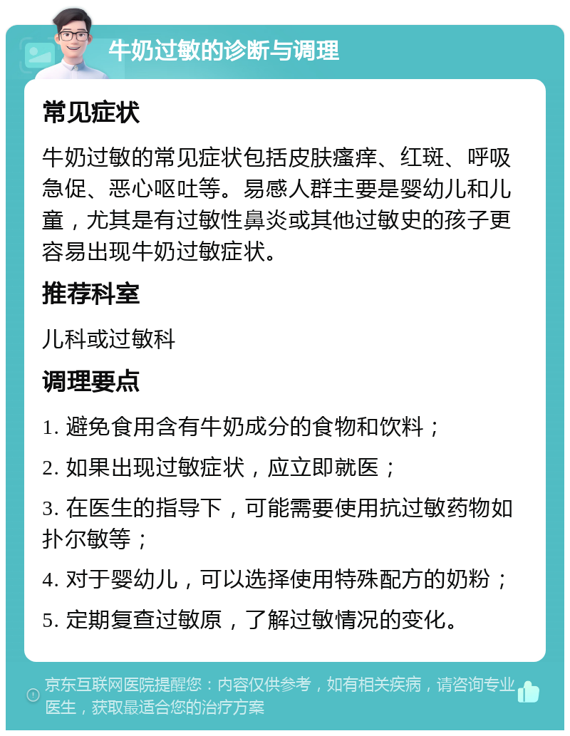 牛奶过敏的诊断与调理 常见症状 牛奶过敏的常见症状包括皮肤瘙痒、红斑、呼吸急促、恶心呕吐等。易感人群主要是婴幼儿和儿童，尤其是有过敏性鼻炎或其他过敏史的孩子更容易出现牛奶过敏症状。 推荐科室 儿科或过敏科 调理要点 1. 避免食用含有牛奶成分的食物和饮料； 2. 如果出现过敏症状，应立即就医； 3. 在医生的指导下，可能需要使用抗过敏药物如扑尔敏等； 4. 对于婴幼儿，可以选择使用特殊配方的奶粉； 5. 定期复查过敏原，了解过敏情况的变化。