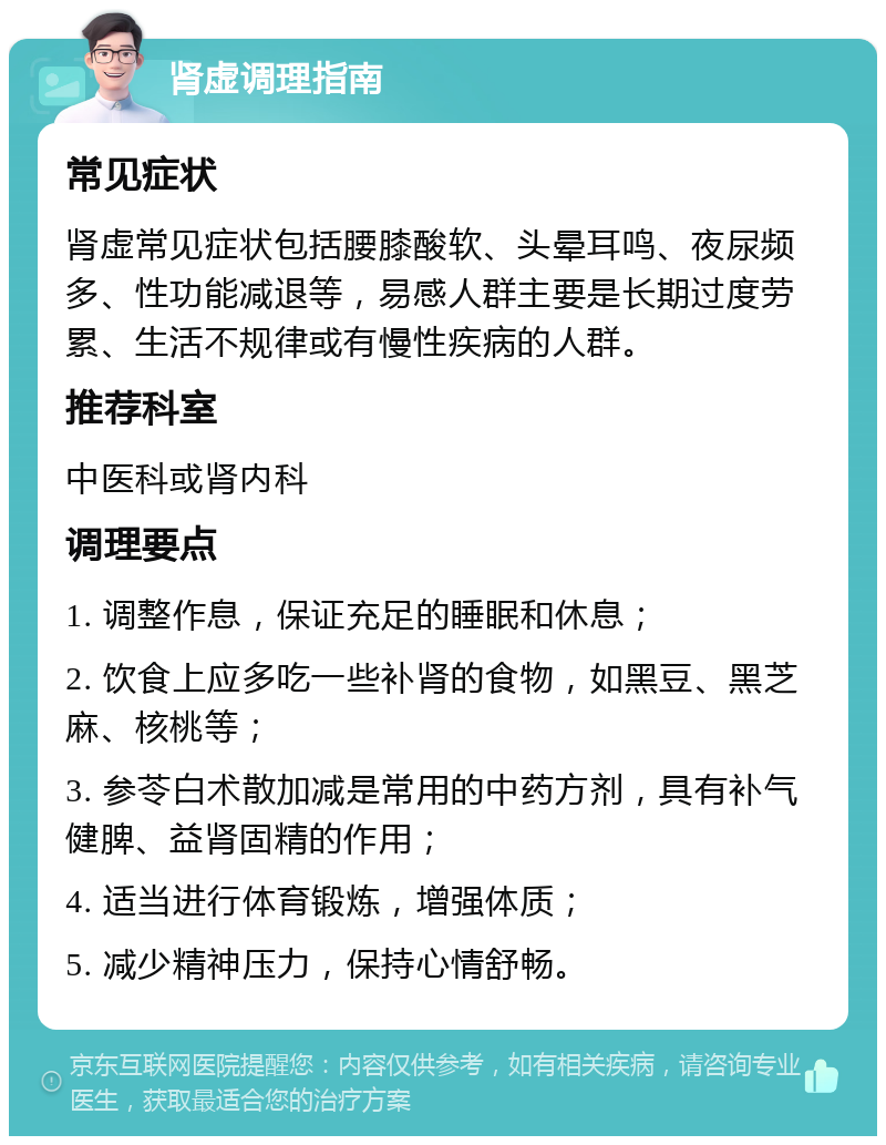 肾虚调理指南 常见症状 肾虚常见症状包括腰膝酸软、头晕耳鸣、夜尿频多、性功能减退等，易感人群主要是长期过度劳累、生活不规律或有慢性疾病的人群。 推荐科室 中医科或肾内科 调理要点 1. 调整作息，保证充足的睡眠和休息； 2. 饮食上应多吃一些补肾的食物，如黑豆、黑芝麻、核桃等； 3. 参苓白术散加减是常用的中药方剂，具有补气健脾、益肾固精的作用； 4. 适当进行体育锻炼，增强体质； 5. 减少精神压力，保持心情舒畅。