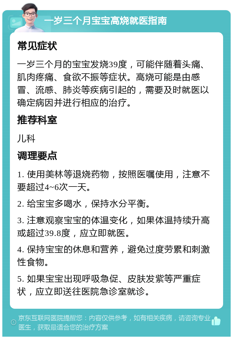 一岁三个月宝宝高烧就医指南 常见症状 一岁三个月的宝宝发烧39度，可能伴随着头痛、肌肉疼痛、食欲不振等症状。高烧可能是由感冒、流感、肺炎等疾病引起的，需要及时就医以确定病因并进行相应的治疗。 推荐科室 儿科 调理要点 1. 使用美林等退烧药物，按照医嘱使用，注意不要超过4~6次一天。 2. 给宝宝多喝水，保持水分平衡。 3. 注意观察宝宝的体温变化，如果体温持续升高或超过39.8度，应立即就医。 4. 保持宝宝的休息和营养，避免过度劳累和刺激性食物。 5. 如果宝宝出现呼吸急促、皮肤发紫等严重症状，应立即送往医院急诊室就诊。