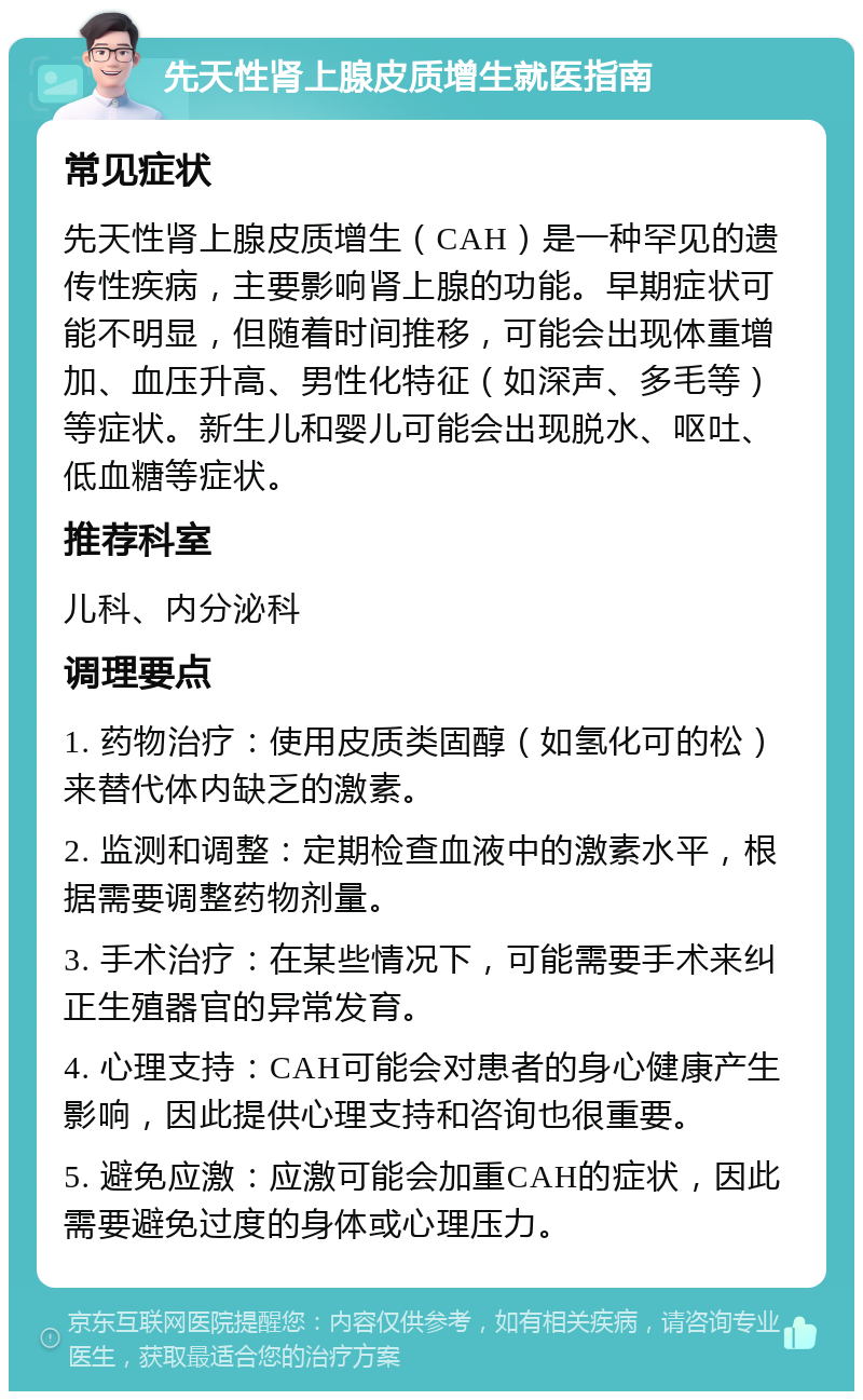 先天性肾上腺皮质增生就医指南 常见症状 先天性肾上腺皮质增生（CAH）是一种罕见的遗传性疾病，主要影响肾上腺的功能。早期症状可能不明显，但随着时间推移，可能会出现体重增加、血压升高、男性化特征（如深声、多毛等）等症状。新生儿和婴儿可能会出现脱水、呕吐、低血糖等症状。 推荐科室 儿科、内分泌科 调理要点 1. 药物治疗：使用皮质类固醇（如氢化可的松）来替代体内缺乏的激素。 2. 监测和调整：定期检查血液中的激素水平，根据需要调整药物剂量。 3. 手术治疗：在某些情况下，可能需要手术来纠正生殖器官的异常发育。 4. 心理支持：CAH可能会对患者的身心健康产生影响，因此提供心理支持和咨询也很重要。 5. 避免应激：应激可能会加重CAH的症状，因此需要避免过度的身体或心理压力。