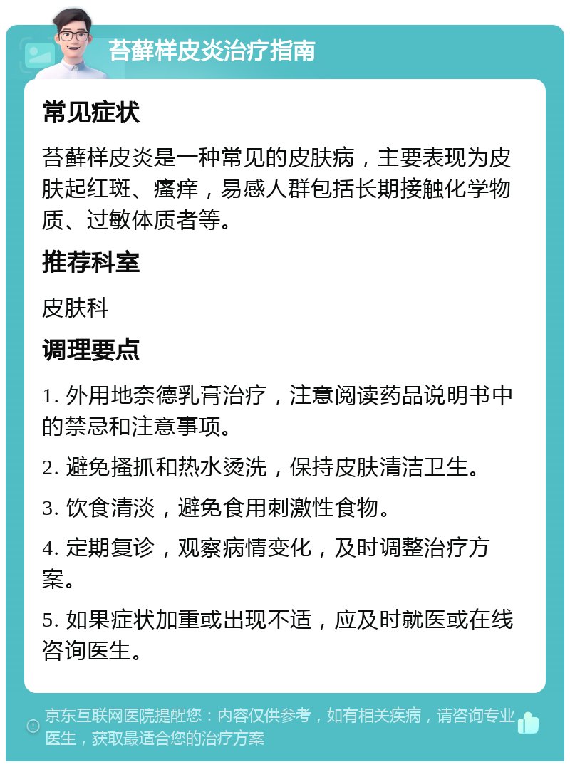 苔藓样皮炎治疗指南 常见症状 苔藓样皮炎是一种常见的皮肤病，主要表现为皮肤起红斑、瘙痒，易感人群包括长期接触化学物质、过敏体质者等。 推荐科室 皮肤科 调理要点 1. 外用地奈德乳膏治疗，注意阅读药品说明书中的禁忌和注意事项。 2. 避免搔抓和热水烫洗，保持皮肤清洁卫生。 3. 饮食清淡，避免食用刺激性食物。 4. 定期复诊，观察病情变化，及时调整治疗方案。 5. 如果症状加重或出现不适，应及时就医或在线咨询医生。