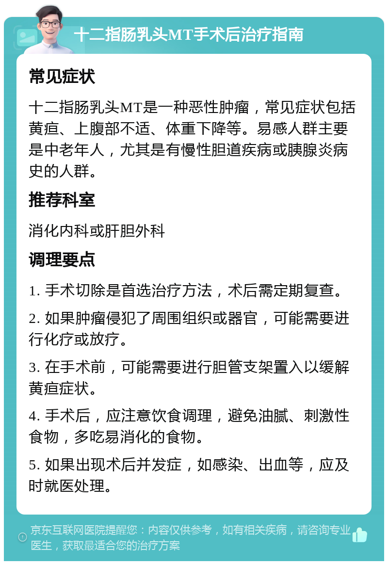 十二指肠乳头MT手术后治疗指南 常见症状 十二指肠乳头MT是一种恶性肿瘤，常见症状包括黄疸、上腹部不适、体重下降等。易感人群主要是中老年人，尤其是有慢性胆道疾病或胰腺炎病史的人群。 推荐科室 消化内科或肝胆外科 调理要点 1. 手术切除是首选治疗方法，术后需定期复查。 2. 如果肿瘤侵犯了周围组织或器官，可能需要进行化疗或放疗。 3. 在手术前，可能需要进行胆管支架置入以缓解黄疸症状。 4. 手术后，应注意饮食调理，避免油腻、刺激性食物，多吃易消化的食物。 5. 如果出现术后并发症，如感染、出血等，应及时就医处理。