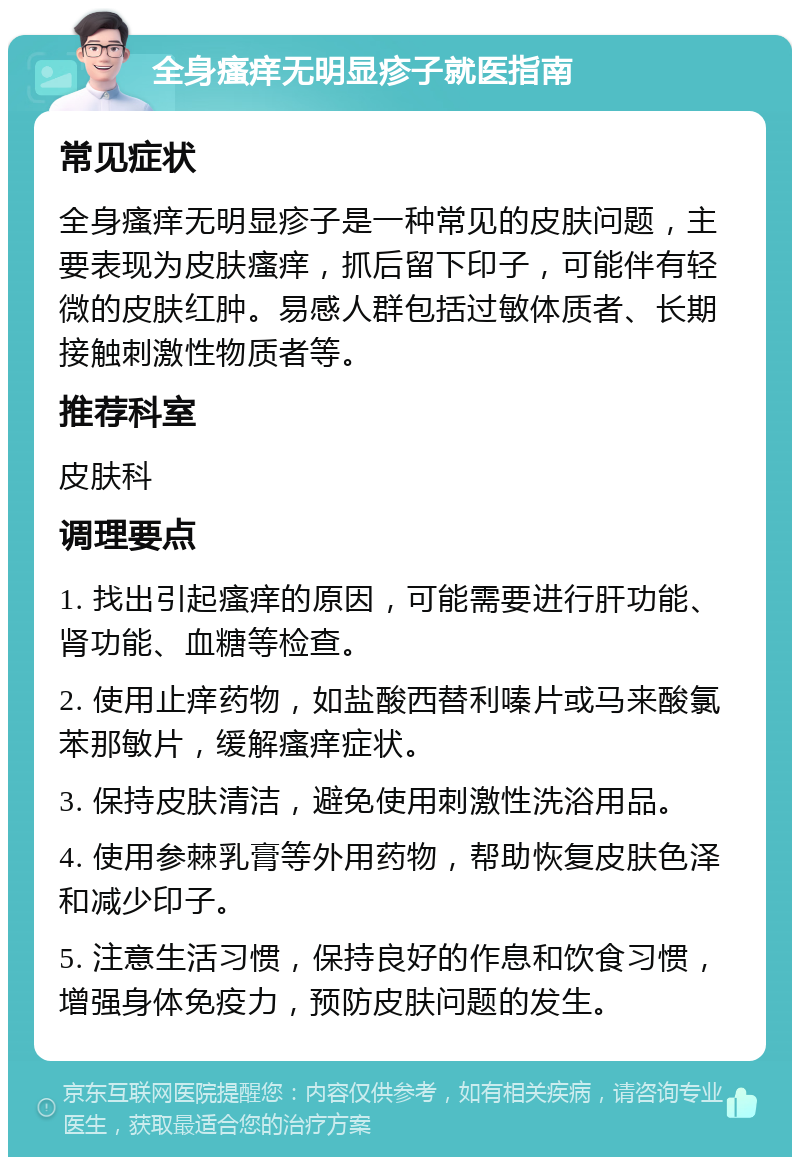 全身瘙痒无明显疹子就医指南 常见症状 全身瘙痒无明显疹子是一种常见的皮肤问题，主要表现为皮肤瘙痒，抓后留下印子，可能伴有轻微的皮肤红肿。易感人群包括过敏体质者、长期接触刺激性物质者等。 推荐科室 皮肤科 调理要点 1. 找出引起瘙痒的原因，可能需要进行肝功能、肾功能、血糖等检查。 2. 使用止痒药物，如盐酸西替利嗪片或马来酸氯苯那敏片，缓解瘙痒症状。 3. 保持皮肤清洁，避免使用刺激性洗浴用品。 4. 使用参棘乳膏等外用药物，帮助恢复皮肤色泽和减少印子。 5. 注意生活习惯，保持良好的作息和饮食习惯，增强身体免疫力，预防皮肤问题的发生。