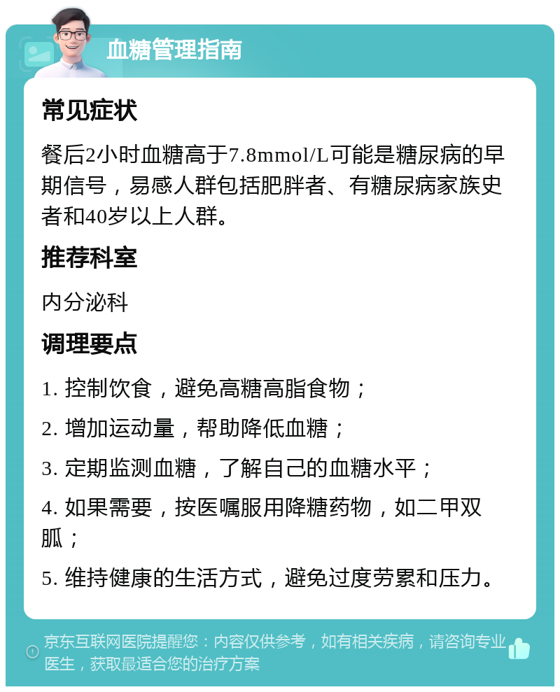 血糖管理指南 常见症状 餐后2小时血糖高于7.8mmol/L可能是糖尿病的早期信号，易感人群包括肥胖者、有糖尿病家族史者和40岁以上人群。 推荐科室 内分泌科 调理要点 1. 控制饮食，避免高糖高脂食物； 2. 增加运动量，帮助降低血糖； 3. 定期监测血糖，了解自己的血糖水平； 4. 如果需要，按医嘱服用降糖药物，如二甲双胍； 5. 维持健康的生活方式，避免过度劳累和压力。