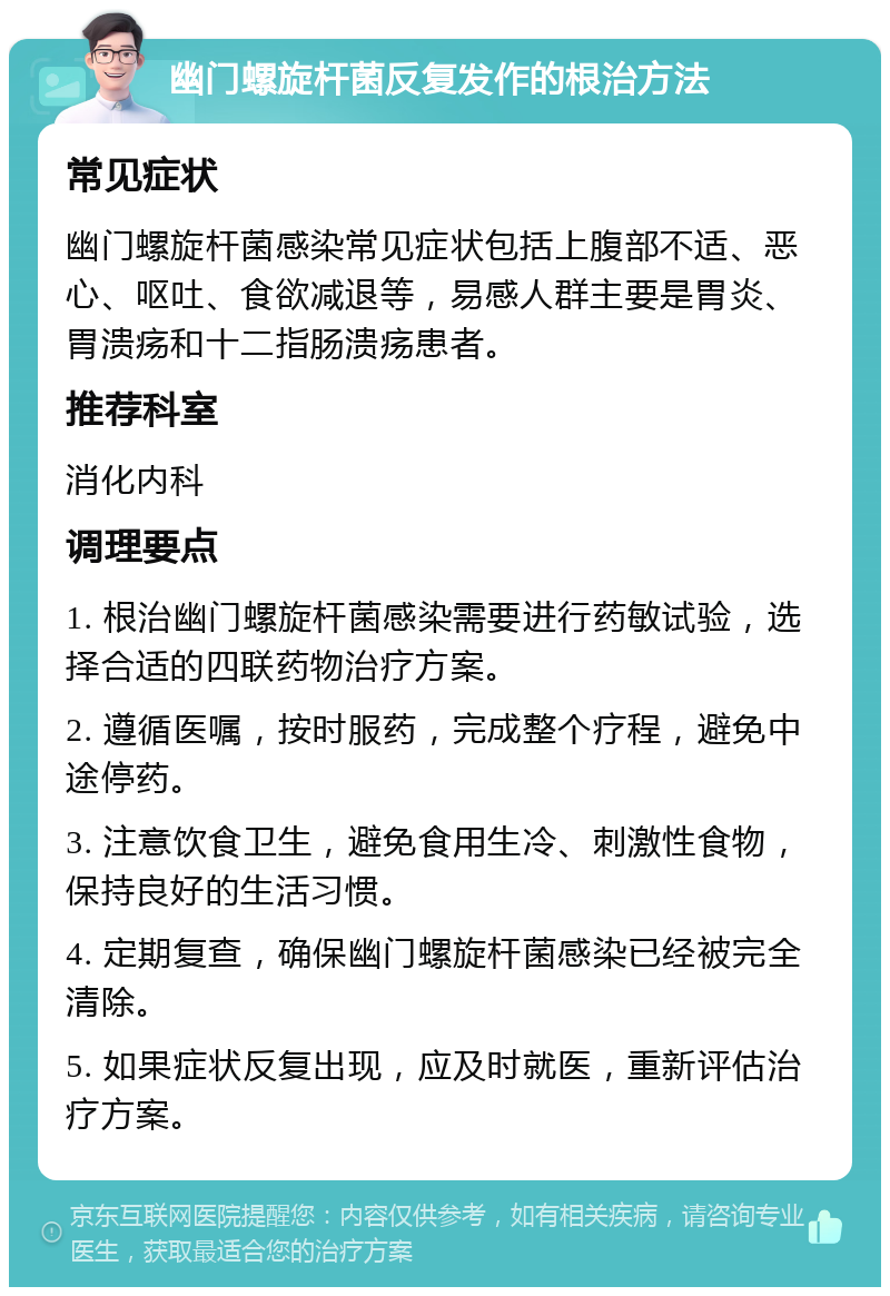 幽门螺旋杆菌反复发作的根治方法 常见症状 幽门螺旋杆菌感染常见症状包括上腹部不适、恶心、呕吐、食欲减退等，易感人群主要是胃炎、胃溃疡和十二指肠溃疡患者。 推荐科室 消化内科 调理要点 1. 根治幽门螺旋杆菌感染需要进行药敏试验，选择合适的四联药物治疗方案。 2. 遵循医嘱，按时服药，完成整个疗程，避免中途停药。 3. 注意饮食卫生，避免食用生冷、刺激性食物，保持良好的生活习惯。 4. 定期复查，确保幽门螺旋杆菌感染已经被完全清除。 5. 如果症状反复出现，应及时就医，重新评估治疗方案。