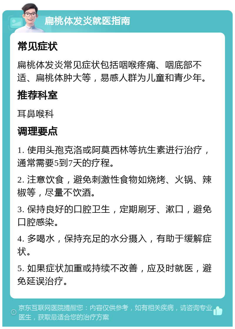 扁桃体发炎就医指南 常见症状 扁桃体发炎常见症状包括咽喉疼痛、咽底部不适、扁桃体肿大等，易感人群为儿童和青少年。 推荐科室 耳鼻喉科 调理要点 1. 使用头孢克洛或阿莫西林等抗生素进行治疗，通常需要5到7天的疗程。 2. 注意饮食，避免刺激性食物如烧烤、火锅、辣椒等，尽量不饮酒。 3. 保持良好的口腔卫生，定期刷牙、漱口，避免口腔感染。 4. 多喝水，保持充足的水分摄入，有助于缓解症状。 5. 如果症状加重或持续不改善，应及时就医，避免延误治疗。