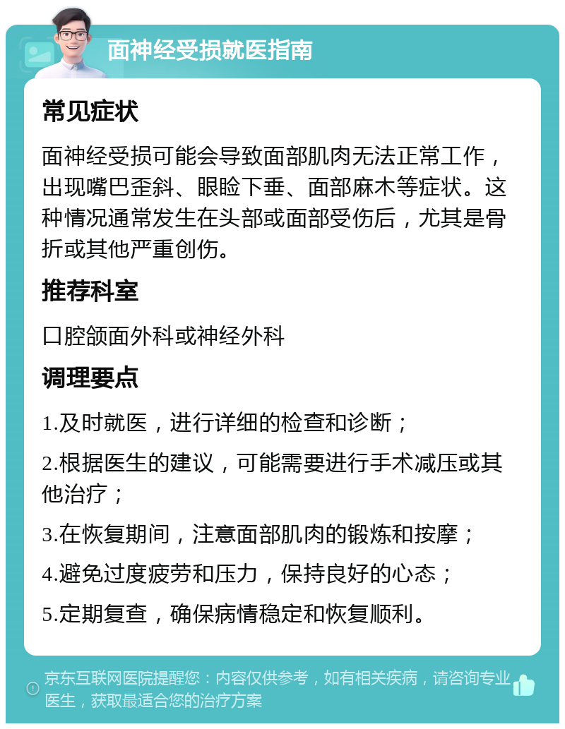 面神经受损就医指南 常见症状 面神经受损可能会导致面部肌肉无法正常工作，出现嘴巴歪斜、眼睑下垂、面部麻木等症状。这种情况通常发生在头部或面部受伤后，尤其是骨折或其他严重创伤。 推荐科室 口腔颌面外科或神经外科 调理要点 1.及时就医，进行详细的检查和诊断； 2.根据医生的建议，可能需要进行手术减压或其他治疗； 3.在恢复期间，注意面部肌肉的锻炼和按摩； 4.避免过度疲劳和压力，保持良好的心态； 5.定期复查，确保病情稳定和恢复顺利。