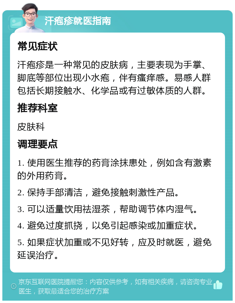 汗疱疹就医指南 常见症状 汗疱疹是一种常见的皮肤病，主要表现为手掌、脚底等部位出现小水疱，伴有瘙痒感。易感人群包括长期接触水、化学品或有过敏体质的人群。 推荐科室 皮肤科 调理要点 1. 使用医生推荐的药膏涂抹患处，例如含有激素的外用药膏。 2. 保持手部清洁，避免接触刺激性产品。 3. 可以适量饮用祛湿茶，帮助调节体内湿气。 4. 避免过度抓挠，以免引起感染或加重症状。 5. 如果症状加重或不见好转，应及时就医，避免延误治疗。