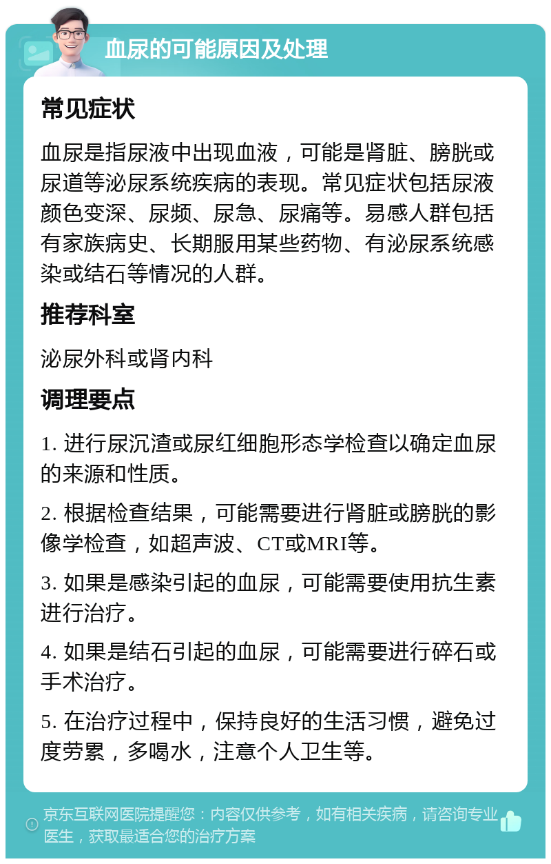 血尿的可能原因及处理 常见症状 血尿是指尿液中出现血液，可能是肾脏、膀胱或尿道等泌尿系统疾病的表现。常见症状包括尿液颜色变深、尿频、尿急、尿痛等。易感人群包括有家族病史、长期服用某些药物、有泌尿系统感染或结石等情况的人群。 推荐科室 泌尿外科或肾内科 调理要点 1. 进行尿沉渣或尿红细胞形态学检查以确定血尿的来源和性质。 2. 根据检查结果，可能需要进行肾脏或膀胱的影像学检查，如超声波、CT或MRI等。 3. 如果是感染引起的血尿，可能需要使用抗生素进行治疗。 4. 如果是结石引起的血尿，可能需要进行碎石或手术治疗。 5. 在治疗过程中，保持良好的生活习惯，避免过度劳累，多喝水，注意个人卫生等。