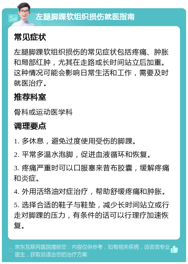 左腿脚踝软组织损伤就医指南 常见症状 左腿脚踝软组织损伤的常见症状包括疼痛、肿胀和局部红肿，尤其在走路或长时间站立后加重。这种情况可能会影响日常生活和工作，需要及时就医治疗。 推荐科室 骨科或运动医学科 调理要点 1. 多休息，避免过度使用受伤的脚踝。 2. 平常多温水泡脚，促进血液循环和恢复。 3. 疼痛严重时可以口服塞来昔布胶囊，缓解疼痛和炎症。 4. 外用活络油对症治疗，帮助舒缓疼痛和肿胀。 5. 选择合适的鞋子与鞋垫，减少长时间站立或行走对脚踝的压力，有条件的话可以行理疗加速恢复。