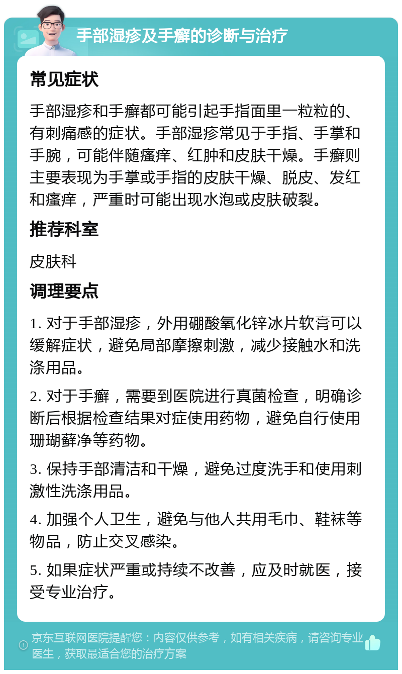 手部湿疹及手癣的诊断与治疗 常见症状 手部湿疹和手癣都可能引起手指面里一粒粒的、有刺痛感的症状。手部湿疹常见于手指、手掌和手腕，可能伴随瘙痒、红肿和皮肤干燥。手癣则主要表现为手掌或手指的皮肤干燥、脱皮、发红和瘙痒，严重时可能出现水泡或皮肤破裂。 推荐科室 皮肤科 调理要点 1. 对于手部湿疹，外用硼酸氧化锌冰片软膏可以缓解症状，避免局部摩擦刺激，减少接触水和洗涤用品。 2. 对于手癣，需要到医院进行真菌检查，明确诊断后根据检查结果对症使用药物，避免自行使用珊瑚藓净等药物。 3. 保持手部清洁和干燥，避免过度洗手和使用刺激性洗涤用品。 4. 加强个人卫生，避免与他人共用毛巾、鞋袜等物品，防止交叉感染。 5. 如果症状严重或持续不改善，应及时就医，接受专业治疗。