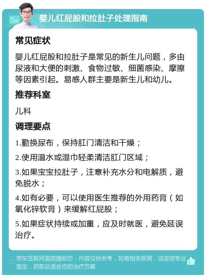 婴儿红屁股和拉肚子处理指南 常见症状 婴儿红屁股和拉肚子是常见的新生儿问题，多由尿液和大便的刺激、食物过敏、细菌感染、摩擦等因素引起。易感人群主要是新生儿和幼儿。 推荐科室 儿科 调理要点 1.勤换尿布，保持肛门清洁和干燥； 2.使用温水或湿巾轻柔清洁肛门区域； 3.如果宝宝拉肚子，注意补充水分和电解质，避免脱水； 4.如有必要，可以使用医生推荐的外用药膏（如氧化锌软膏）来缓解红屁股； 5.如果症状持续或加重，应及时就医，避免延误治疗。