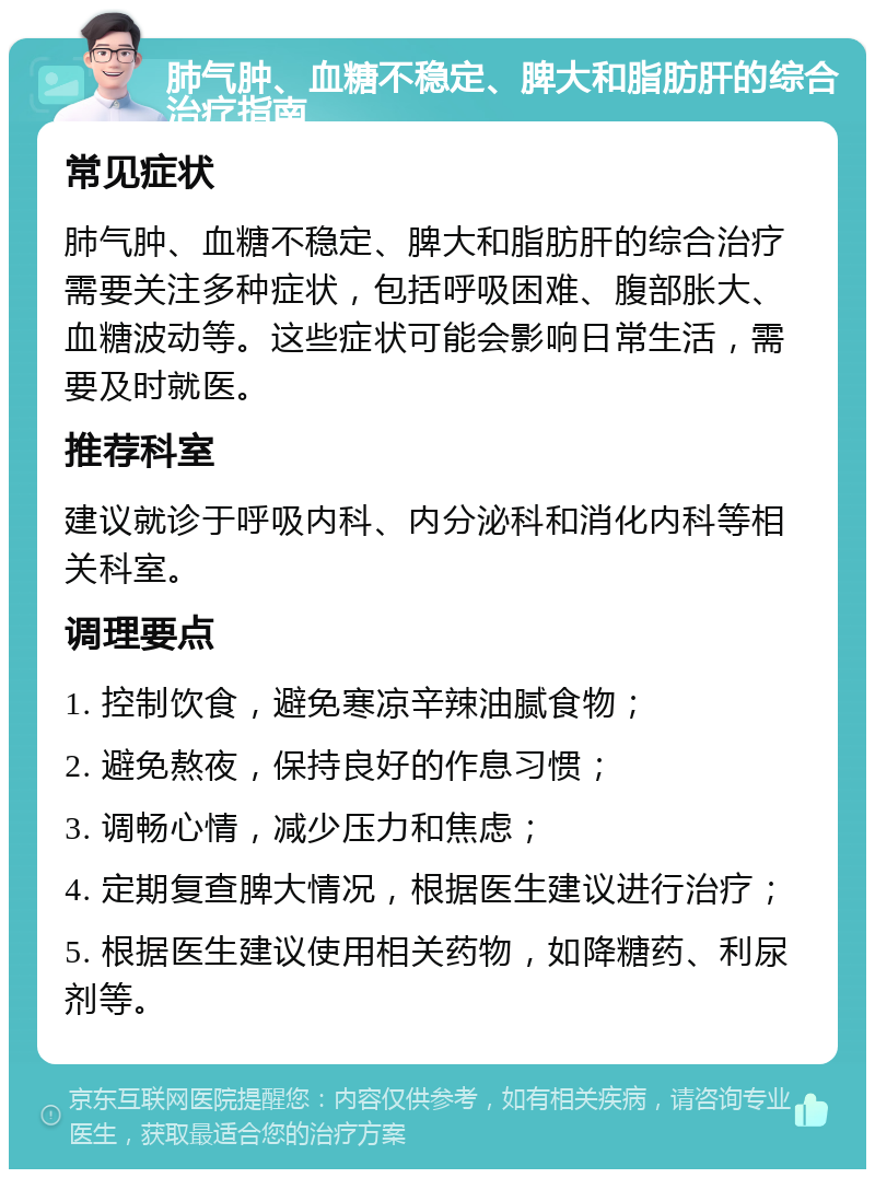 肺气肿、血糖不稳定、脾大和脂肪肝的综合治疗指南 常见症状 肺气肿、血糖不稳定、脾大和脂肪肝的综合治疗需要关注多种症状，包括呼吸困难、腹部胀大、血糖波动等。这些症状可能会影响日常生活，需要及时就医。 推荐科室 建议就诊于呼吸内科、内分泌科和消化内科等相关科室。 调理要点 1. 控制饮食，避免寒凉辛辣油腻食物； 2. 避免熬夜，保持良好的作息习惯； 3. 调畅心情，减少压力和焦虑； 4. 定期复查脾大情况，根据医生建议进行治疗； 5. 根据医生建议使用相关药物，如降糖药、利尿剂等。