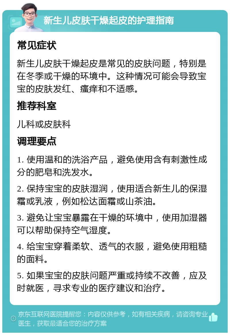 新生儿皮肤干燥起皮的护理指南 常见症状 新生儿皮肤干燥起皮是常见的皮肤问题，特别是在冬季或干燥的环境中。这种情况可能会导致宝宝的皮肤发红、瘙痒和不适感。 推荐科室 儿科或皮肤科 调理要点 1. 使用温和的洗浴产品，避免使用含有刺激性成分的肥皂和洗发水。 2. 保持宝宝的皮肤湿润，使用适合新生儿的保湿霜或乳液，例如松达面霜或山茶油。 3. 避免让宝宝暴露在干燥的环境中，使用加湿器可以帮助保持空气湿度。 4. 给宝宝穿着柔软、透气的衣服，避免使用粗糙的面料。 5. 如果宝宝的皮肤问题严重或持续不改善，应及时就医，寻求专业的医疗建议和治疗。