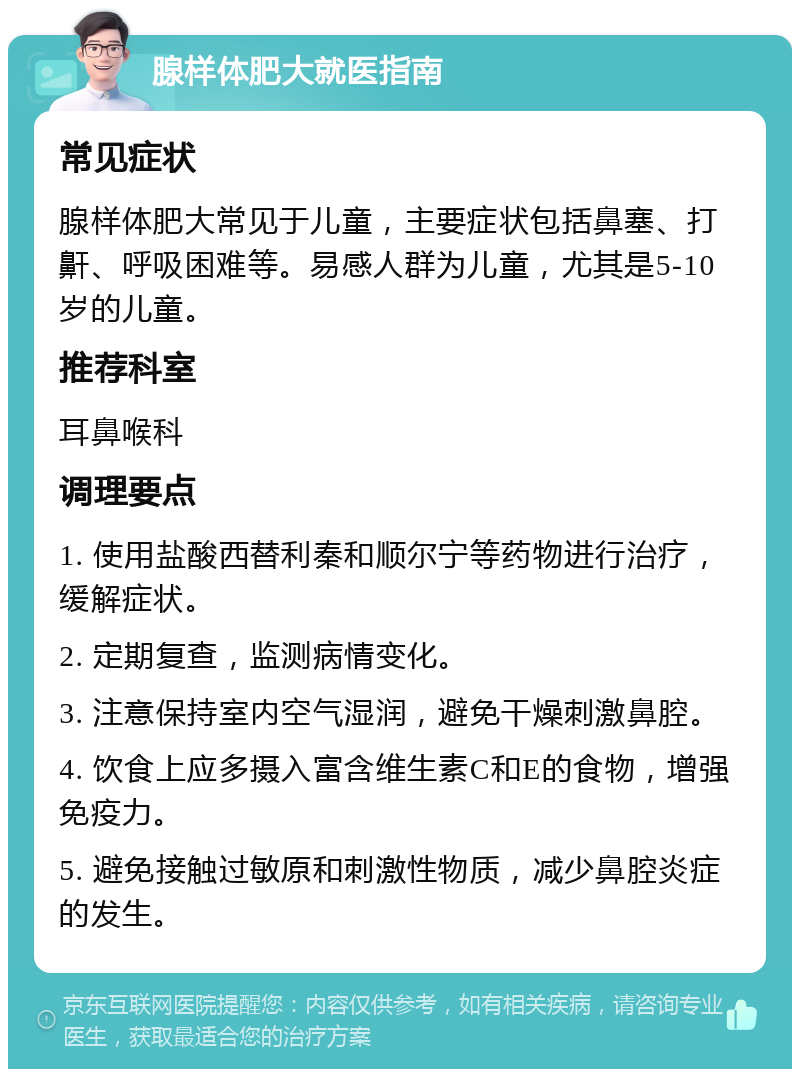 腺样体肥大就医指南 常见症状 腺样体肥大常见于儿童，主要症状包括鼻塞、打鼾、呼吸困难等。易感人群为儿童，尤其是5-10岁的儿童。 推荐科室 耳鼻喉科 调理要点 1. 使用盐酸西替利秦和顺尔宁等药物进行治疗，缓解症状。 2. 定期复查，监测病情变化。 3. 注意保持室内空气湿润，避免干燥刺激鼻腔。 4. 饮食上应多摄入富含维生素C和E的食物，增强免疫力。 5. 避免接触过敏原和刺激性物质，减少鼻腔炎症的发生。