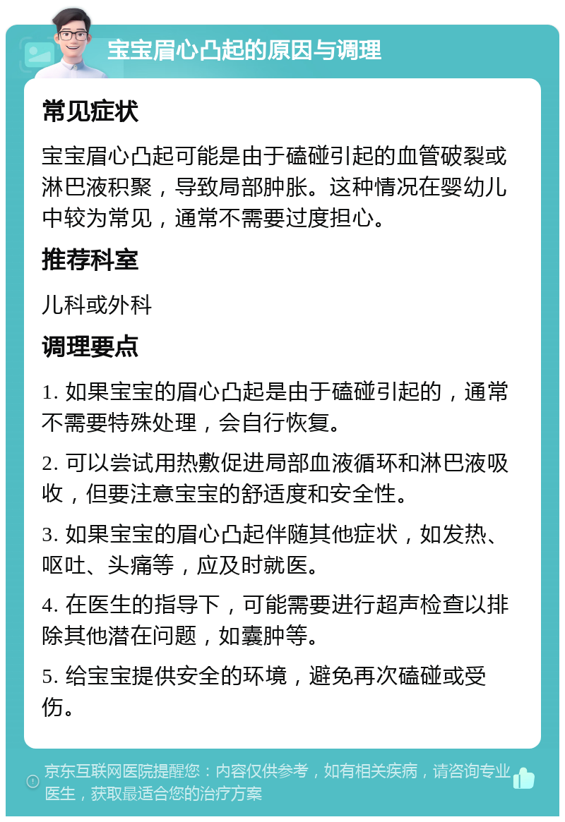 宝宝眉心凸起的原因与调理 常见症状 宝宝眉心凸起可能是由于磕碰引起的血管破裂或淋巴液积聚，导致局部肿胀。这种情况在婴幼儿中较为常见，通常不需要过度担心。 推荐科室 儿科或外科 调理要点 1. 如果宝宝的眉心凸起是由于磕碰引起的，通常不需要特殊处理，会自行恢复。 2. 可以尝试用热敷促进局部血液循环和淋巴液吸收，但要注意宝宝的舒适度和安全性。 3. 如果宝宝的眉心凸起伴随其他症状，如发热、呕吐、头痛等，应及时就医。 4. 在医生的指导下，可能需要进行超声检查以排除其他潜在问题，如囊肿等。 5. 给宝宝提供安全的环境，避免再次磕碰或受伤。