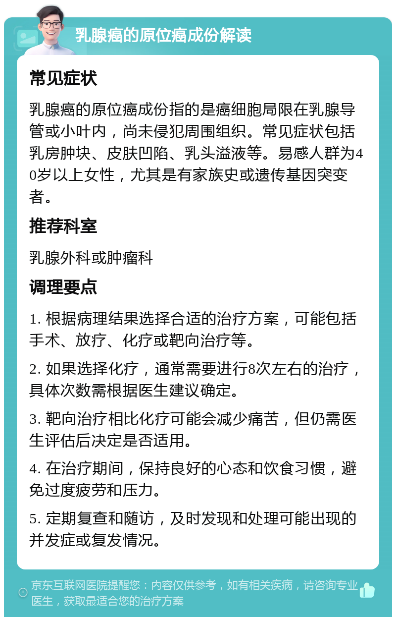 乳腺癌的原位癌成份解读 常见症状 乳腺癌的原位癌成份指的是癌细胞局限在乳腺导管或小叶内，尚未侵犯周围组织。常见症状包括乳房肿块、皮肤凹陷、乳头溢液等。易感人群为40岁以上女性，尤其是有家族史或遗传基因突变者。 推荐科室 乳腺外科或肿瘤科 调理要点 1. 根据病理结果选择合适的治疗方案，可能包括手术、放疗、化疗或靶向治疗等。 2. 如果选择化疗，通常需要进行8次左右的治疗，具体次数需根据医生建议确定。 3. 靶向治疗相比化疗可能会减少痛苦，但仍需医生评估后决定是否适用。 4. 在治疗期间，保持良好的心态和饮食习惯，避免过度疲劳和压力。 5. 定期复查和随访，及时发现和处理可能出现的并发症或复发情况。