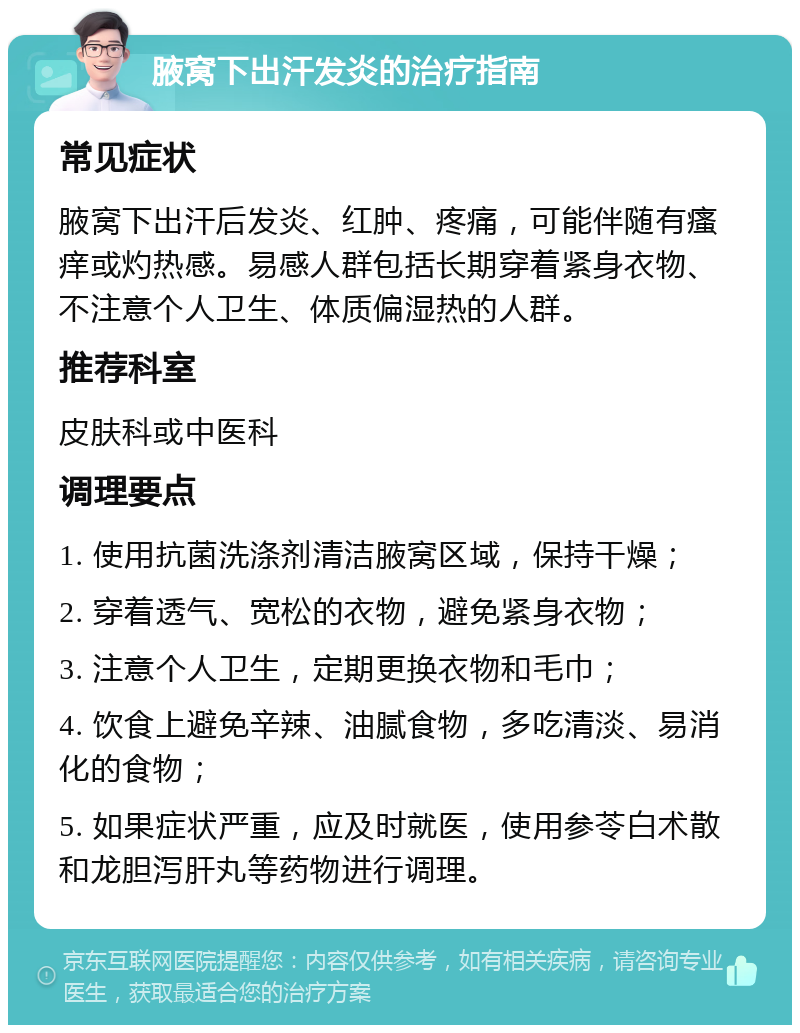 腋窝下出汗发炎的治疗指南 常见症状 腋窝下出汗后发炎、红肿、疼痛，可能伴随有瘙痒或灼热感。易感人群包括长期穿着紧身衣物、不注意个人卫生、体质偏湿热的人群。 推荐科室 皮肤科或中医科 调理要点 1. 使用抗菌洗涤剂清洁腋窝区域，保持干燥； 2. 穿着透气、宽松的衣物，避免紧身衣物； 3. 注意个人卫生，定期更换衣物和毛巾； 4. 饮食上避免辛辣、油腻食物，多吃清淡、易消化的食物； 5. 如果症状严重，应及时就医，使用参苓白术散和龙胆泻肝丸等药物进行调理。