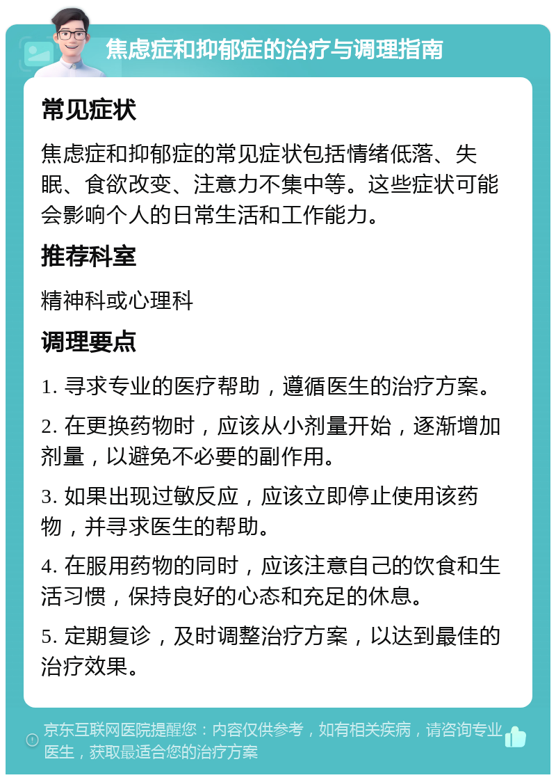 焦虑症和抑郁症的治疗与调理指南 常见症状 焦虑症和抑郁症的常见症状包括情绪低落、失眠、食欲改变、注意力不集中等。这些症状可能会影响个人的日常生活和工作能力。 推荐科室 精神科或心理科 调理要点 1. 寻求专业的医疗帮助，遵循医生的治疗方案。 2. 在更换药物时，应该从小剂量开始，逐渐增加剂量，以避免不必要的副作用。 3. 如果出现过敏反应，应该立即停止使用该药物，并寻求医生的帮助。 4. 在服用药物的同时，应该注意自己的饮食和生活习惯，保持良好的心态和充足的休息。 5. 定期复诊，及时调整治疗方案，以达到最佳的治疗效果。