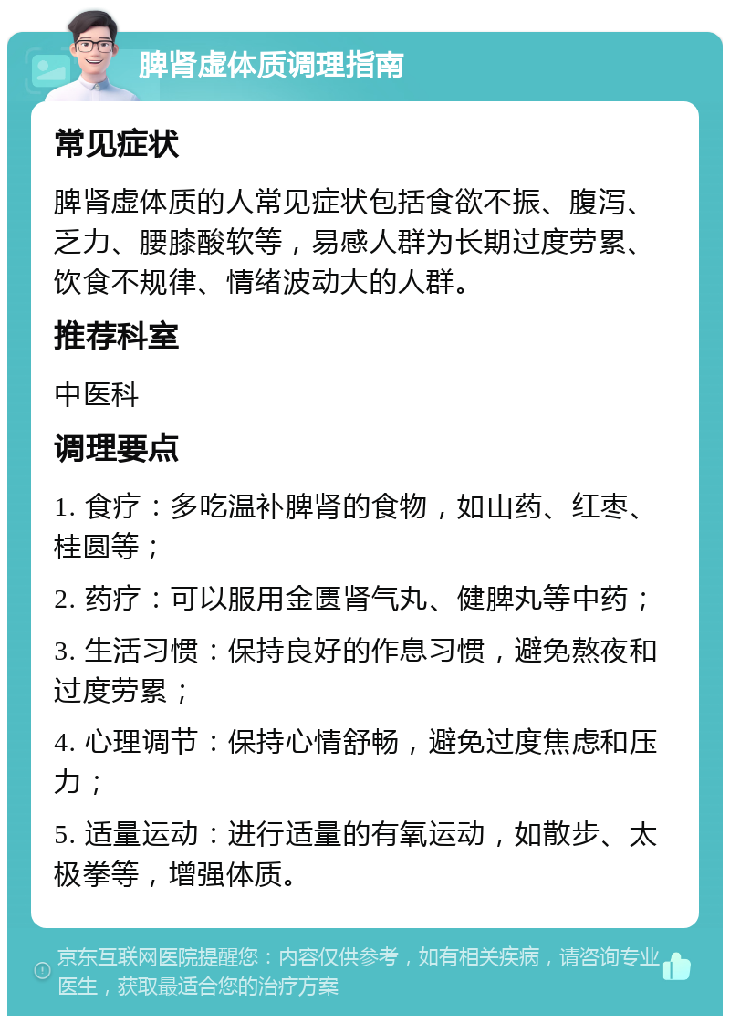 脾肾虚体质调理指南 常见症状 脾肾虚体质的人常见症状包括食欲不振、腹泻、乏力、腰膝酸软等，易感人群为长期过度劳累、饮食不规律、情绪波动大的人群。 推荐科室 中医科 调理要点 1. 食疗：多吃温补脾肾的食物，如山药、红枣、桂圆等； 2. 药疗：可以服用金匮肾气丸、健脾丸等中药； 3. 生活习惯：保持良好的作息习惯，避免熬夜和过度劳累； 4. 心理调节：保持心情舒畅，避免过度焦虑和压力； 5. 适量运动：进行适量的有氧运动，如散步、太极拳等，增强体质。