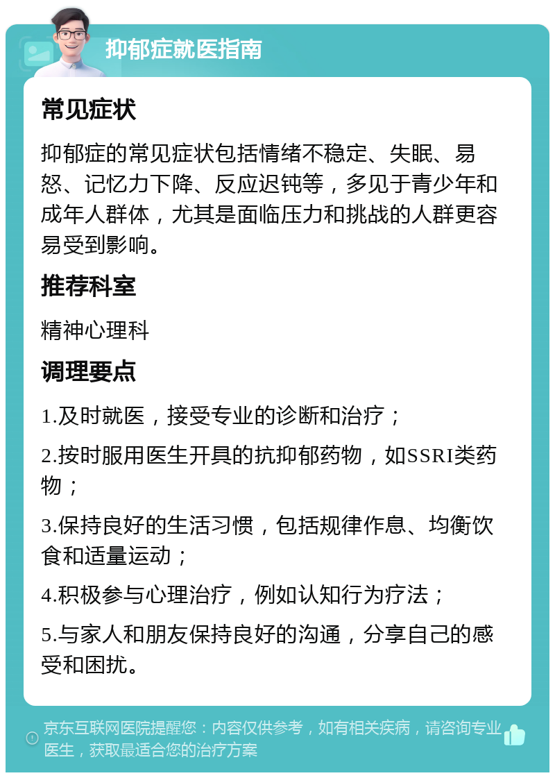 抑郁症就医指南 常见症状 抑郁症的常见症状包括情绪不稳定、失眠、易怒、记忆力下降、反应迟钝等，多见于青少年和成年人群体，尤其是面临压力和挑战的人群更容易受到影响。 推荐科室 精神心理科 调理要点 1.及时就医，接受专业的诊断和治疗； 2.按时服用医生开具的抗抑郁药物，如SSRI类药物； 3.保持良好的生活习惯，包括规律作息、均衡饮食和适量运动； 4.积极参与心理治疗，例如认知行为疗法； 5.与家人和朋友保持良好的沟通，分享自己的感受和困扰。