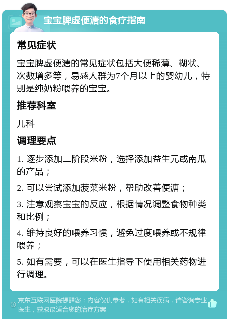 宝宝脾虚便溏的食疗指南 常见症状 宝宝脾虚便溏的常见症状包括大便稀薄、糊状、次数增多等，易感人群为7个月以上的婴幼儿，特别是纯奶粉喂养的宝宝。 推荐科室 儿科 调理要点 1. 逐步添加二阶段米粉，选择添加益生元或南瓜的产品； 2. 可以尝试添加菠菜米粉，帮助改善便溏； 3. 注意观察宝宝的反应，根据情况调整食物种类和比例； 4. 维持良好的喂养习惯，避免过度喂养或不规律喂养； 5. 如有需要，可以在医生指导下使用相关药物进行调理。