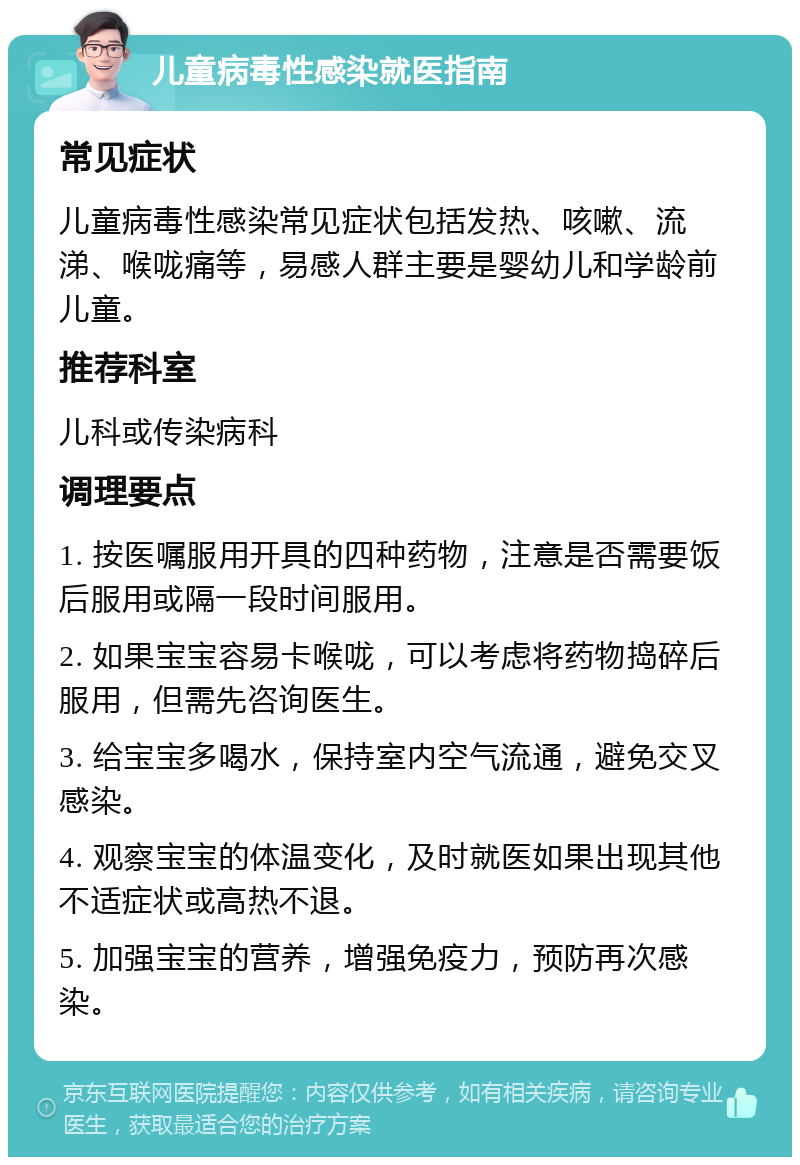 儿童病毒性感染就医指南 常见症状 儿童病毒性感染常见症状包括发热、咳嗽、流涕、喉咙痛等，易感人群主要是婴幼儿和学龄前儿童。 推荐科室 儿科或传染病科 调理要点 1. 按医嘱服用开具的四种药物，注意是否需要饭后服用或隔一段时间服用。 2. 如果宝宝容易卡喉咙，可以考虑将药物捣碎后服用，但需先咨询医生。 3. 给宝宝多喝水，保持室内空气流通，避免交叉感染。 4. 观察宝宝的体温变化，及时就医如果出现其他不适症状或高热不退。 5. 加强宝宝的营养，增强免疫力，预防再次感染。