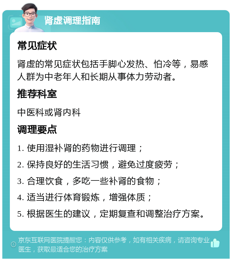 肾虚调理指南 常见症状 肾虚的常见症状包括手脚心发热、怕冷等，易感人群为中老年人和长期从事体力劳动者。 推荐科室 中医科或肾内科 调理要点 1. 使用湿补肾的药物进行调理； 2. 保持良好的生活习惯，避免过度疲劳； 3. 合理饮食，多吃一些补肾的食物； 4. 适当进行体育锻炼，增强体质； 5. 根据医生的建议，定期复查和调整治疗方案。