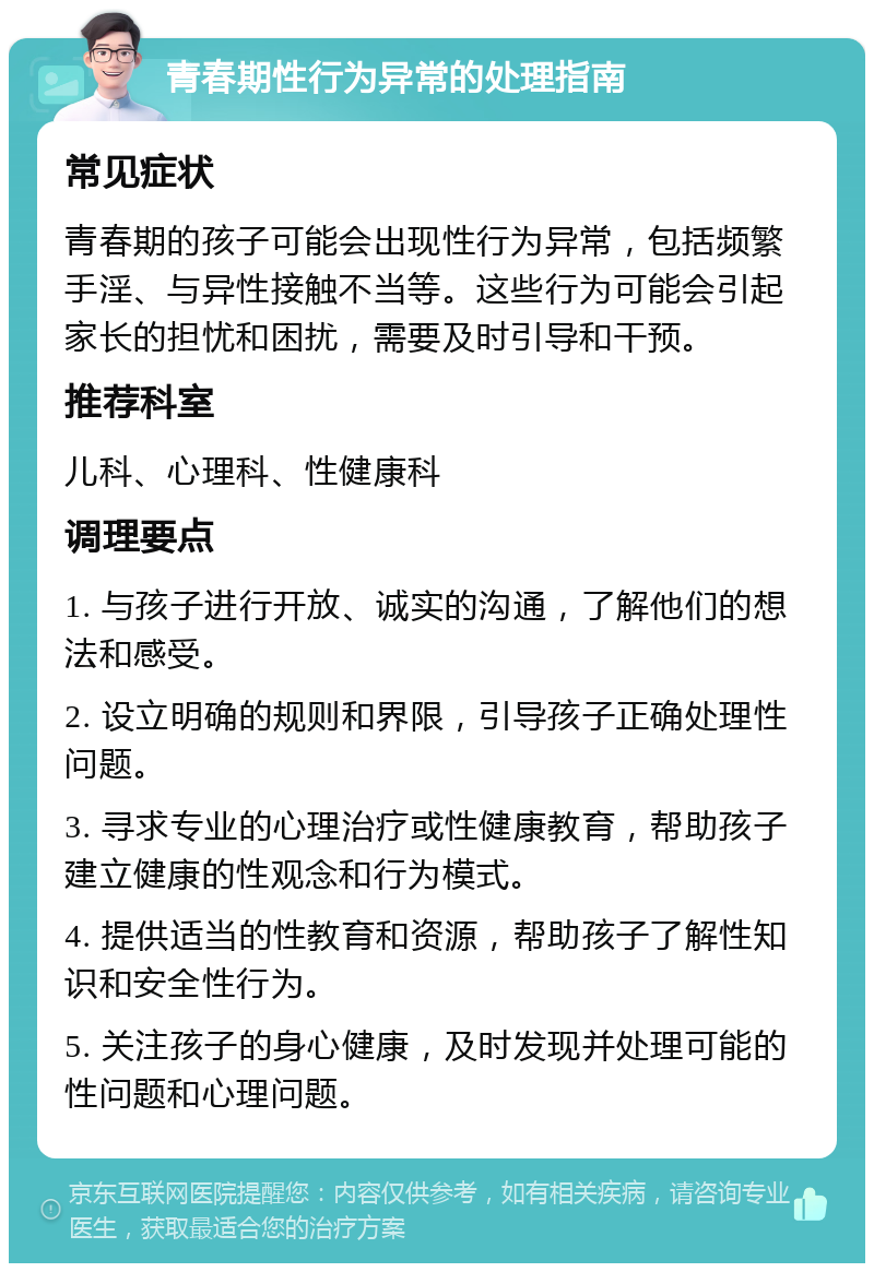 青春期性行为异常的处理指南 常见症状 青春期的孩子可能会出现性行为异常，包括频繁手淫、与异性接触不当等。这些行为可能会引起家长的担忧和困扰，需要及时引导和干预。 推荐科室 儿科、心理科、性健康科 调理要点 1. 与孩子进行开放、诚实的沟通，了解他们的想法和感受。 2. 设立明确的规则和界限，引导孩子正确处理性问题。 3. 寻求专业的心理治疗或性健康教育，帮助孩子建立健康的性观念和行为模式。 4. 提供适当的性教育和资源，帮助孩子了解性知识和安全性行为。 5. 关注孩子的身心健康，及时发现并处理可能的性问题和心理问题。