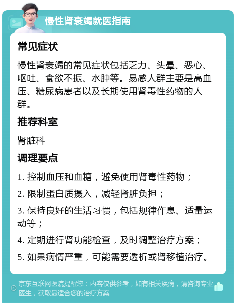 慢性肾衰竭就医指南 常见症状 慢性肾衰竭的常见症状包括乏力、头晕、恶心、呕吐、食欲不振、水肿等。易感人群主要是高血压、糖尿病患者以及长期使用肾毒性药物的人群。 推荐科室 肾脏科 调理要点 1. 控制血压和血糖，避免使用肾毒性药物； 2. 限制蛋白质摄入，减轻肾脏负担； 3. 保持良好的生活习惯，包括规律作息、适量运动等； 4. 定期进行肾功能检查，及时调整治疗方案； 5. 如果病情严重，可能需要透析或肾移植治疗。