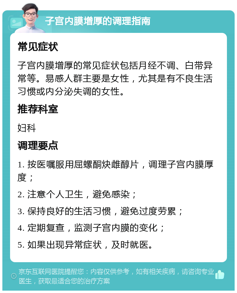 子宫内膜增厚的调理指南 常见症状 子宫内膜增厚的常见症状包括月经不调、白带异常等。易感人群主要是女性，尤其是有不良生活习惯或内分泌失调的女性。 推荐科室 妇科 调理要点 1. 按医嘱服用屈螺酮炔雌醇片，调理子宫内膜厚度； 2. 注意个人卫生，避免感染； 3. 保持良好的生活习惯，避免过度劳累； 4. 定期复查，监测子宫内膜的变化； 5. 如果出现异常症状，及时就医。