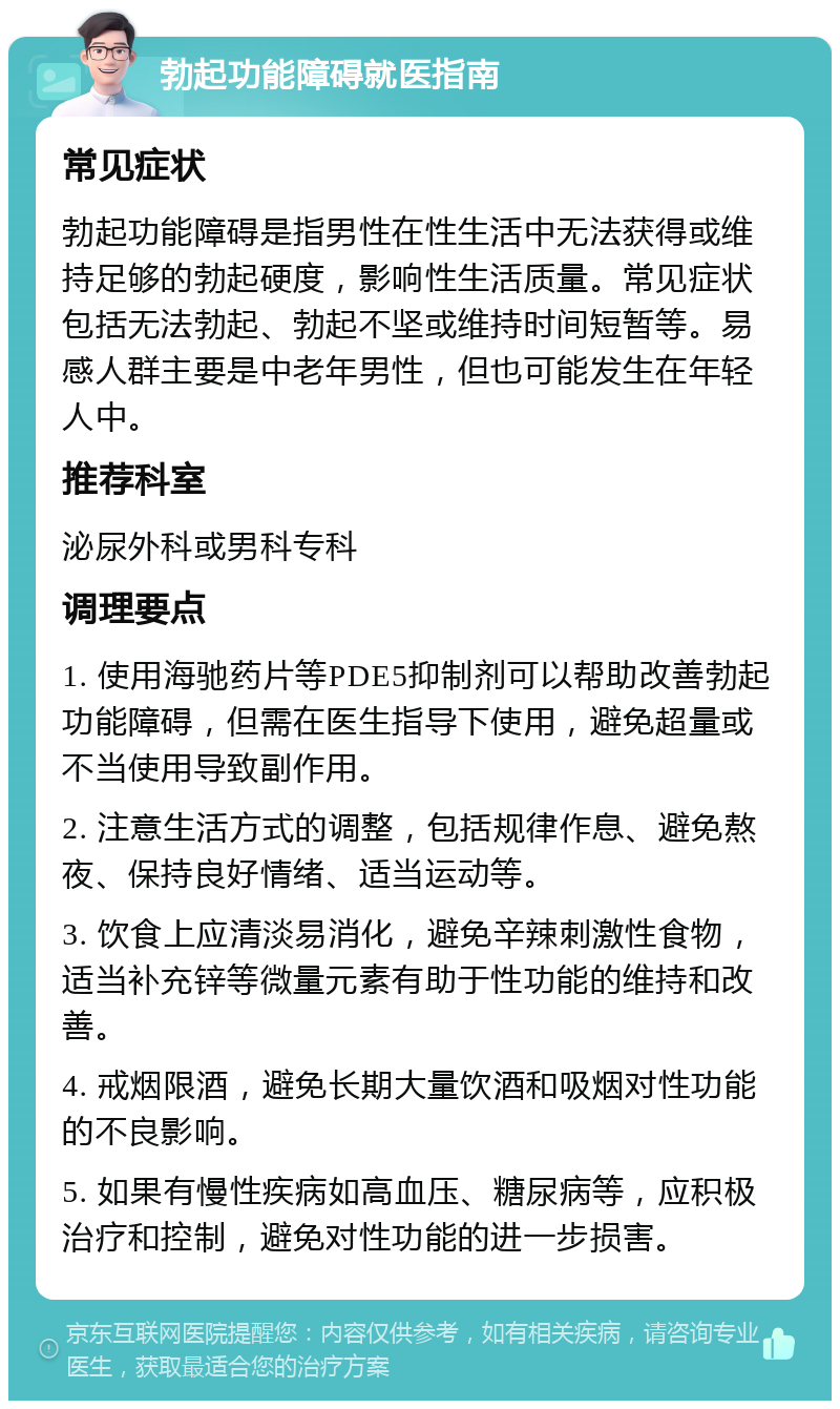 勃起功能障碍就医指南 常见症状 勃起功能障碍是指男性在性生活中无法获得或维持足够的勃起硬度，影响性生活质量。常见症状包括无法勃起、勃起不坚或维持时间短暂等。易感人群主要是中老年男性，但也可能发生在年轻人中。 推荐科室 泌尿外科或男科专科 调理要点 1. 使用海驰药片等PDE5抑制剂可以帮助改善勃起功能障碍，但需在医生指导下使用，避免超量或不当使用导致副作用。 2. 注意生活方式的调整，包括规律作息、避免熬夜、保持良好情绪、适当运动等。 3. 饮食上应清淡易消化，避免辛辣刺激性食物，适当补充锌等微量元素有助于性功能的维持和改善。 4. 戒烟限酒，避免长期大量饮酒和吸烟对性功能的不良影响。 5. 如果有慢性疾病如高血压、糖尿病等，应积极治疗和控制，避免对性功能的进一步损害。