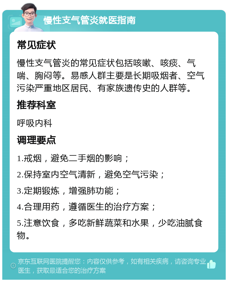 慢性支气管炎就医指南 常见症状 慢性支气管炎的常见症状包括咳嗽、咳痰、气喘、胸闷等。易感人群主要是长期吸烟者、空气污染严重地区居民、有家族遗传史的人群等。 推荐科室 呼吸内科 调理要点 1.戒烟，避免二手烟的影响； 2.保持室内空气清新，避免空气污染； 3.定期锻炼，增强肺功能； 4.合理用药，遵循医生的治疗方案； 5.注意饮食，多吃新鲜蔬菜和水果，少吃油腻食物。