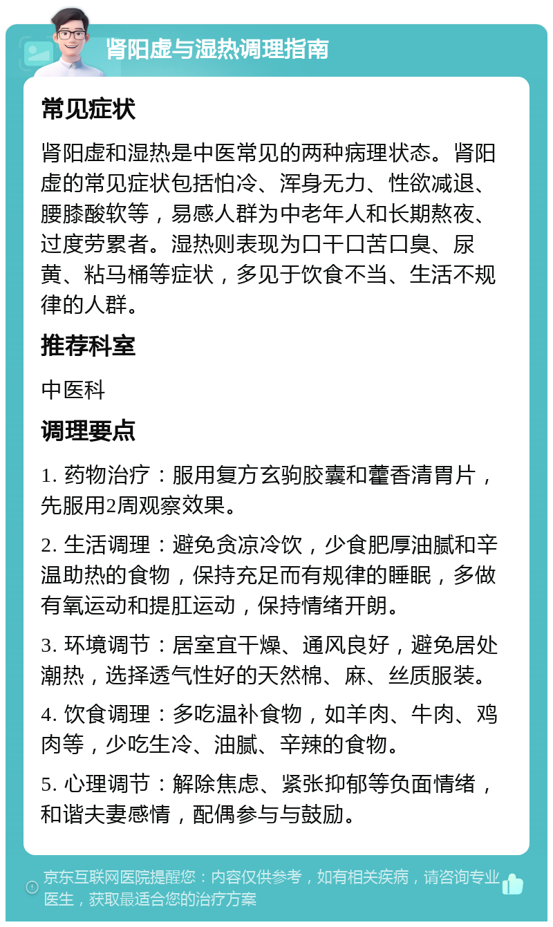 肾阳虚与湿热调理指南 常见症状 肾阳虚和湿热是中医常见的两种病理状态。肾阳虚的常见症状包括怕冷、浑身无力、性欲减退、腰膝酸软等，易感人群为中老年人和长期熬夜、过度劳累者。湿热则表现为口干口苦口臭、尿黄、粘马桶等症状，多见于饮食不当、生活不规律的人群。 推荐科室 中医科 调理要点 1. 药物治疗：服用复方玄驹胶囊和藿香清胃片，先服用2周观察效果。 2. 生活调理：避免贪凉冷饮，少食肥厚油腻和辛温助热的食物，保持充足而有规律的睡眠，多做有氧运动和提肛运动，保持情绪开朗。 3. 环境调节：居室宜干燥、通风良好，避免居处潮热，选择透气性好的天然棉、麻、丝质服装。 4. 饮食调理：多吃温补食物，如羊肉、牛肉、鸡肉等，少吃生冷、油腻、辛辣的食物。 5. 心理调节：解除焦虑、紧张抑郁等负面情绪，和谐夫妻感情，配偶参与与鼓励。