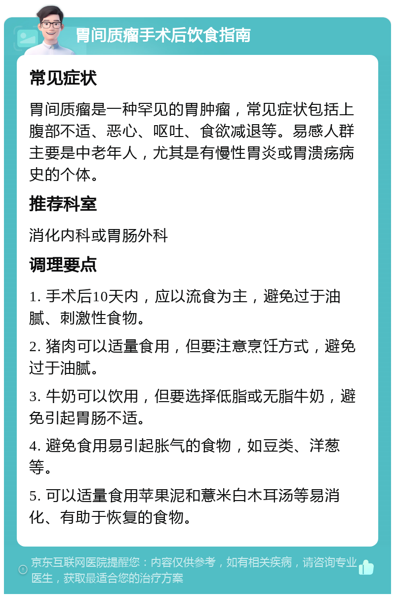 胃间质瘤手术后饮食指南 常见症状 胃间质瘤是一种罕见的胃肿瘤，常见症状包括上腹部不适、恶心、呕吐、食欲减退等。易感人群主要是中老年人，尤其是有慢性胃炎或胃溃疡病史的个体。 推荐科室 消化内科或胃肠外科 调理要点 1. 手术后10天内，应以流食为主，避免过于油腻、刺激性食物。 2. 猪肉可以适量食用，但要注意烹饪方式，避免过于油腻。 3. 牛奶可以饮用，但要选择低脂或无脂牛奶，避免引起胃肠不适。 4. 避免食用易引起胀气的食物，如豆类、洋葱等。 5. 可以适量食用苹果泥和薏米白木耳汤等易消化、有助于恢复的食物。