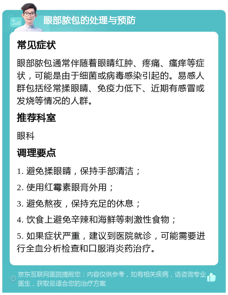 眼部脓包的处理与预防 常见症状 眼部脓包通常伴随着眼睛红肿、疼痛、瘙痒等症状，可能是由于细菌或病毒感染引起的。易感人群包括经常揉眼睛、免疫力低下、近期有感冒或发烧等情况的人群。 推荐科室 眼科 调理要点 1. 避免揉眼睛，保持手部清洁； 2. 使用红霉素眼膏外用； 3. 避免熬夜，保持充足的休息； 4. 饮食上避免辛辣和海鲜等刺激性食物； 5. 如果症状严重，建议到医院就诊，可能需要进行全血分析检查和口服消炎药治疗。