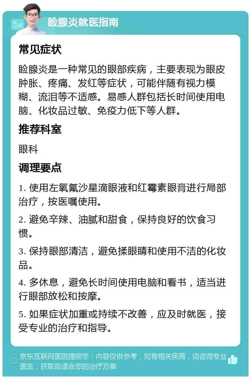 睑腺炎就医指南 常见症状 睑腺炎是一种常见的眼部疾病，主要表现为眼皮肿胀、疼痛、发红等症状，可能伴随有视力模糊、流泪等不适感。易感人群包括长时间使用电脑、化妆品过敏、免疫力低下等人群。 推荐科室 眼科 调理要点 1. 使用左氧氟沙星滴眼液和红霉素眼膏进行局部治疗，按医嘱使用。 2. 避免辛辣、油腻和甜食，保持良好的饮食习惯。 3. 保持眼部清洁，避免揉眼睛和使用不洁的化妆品。 4. 多休息，避免长时间使用电脑和看书，适当进行眼部放松和按摩。 5. 如果症状加重或持续不改善，应及时就医，接受专业的治疗和指导。