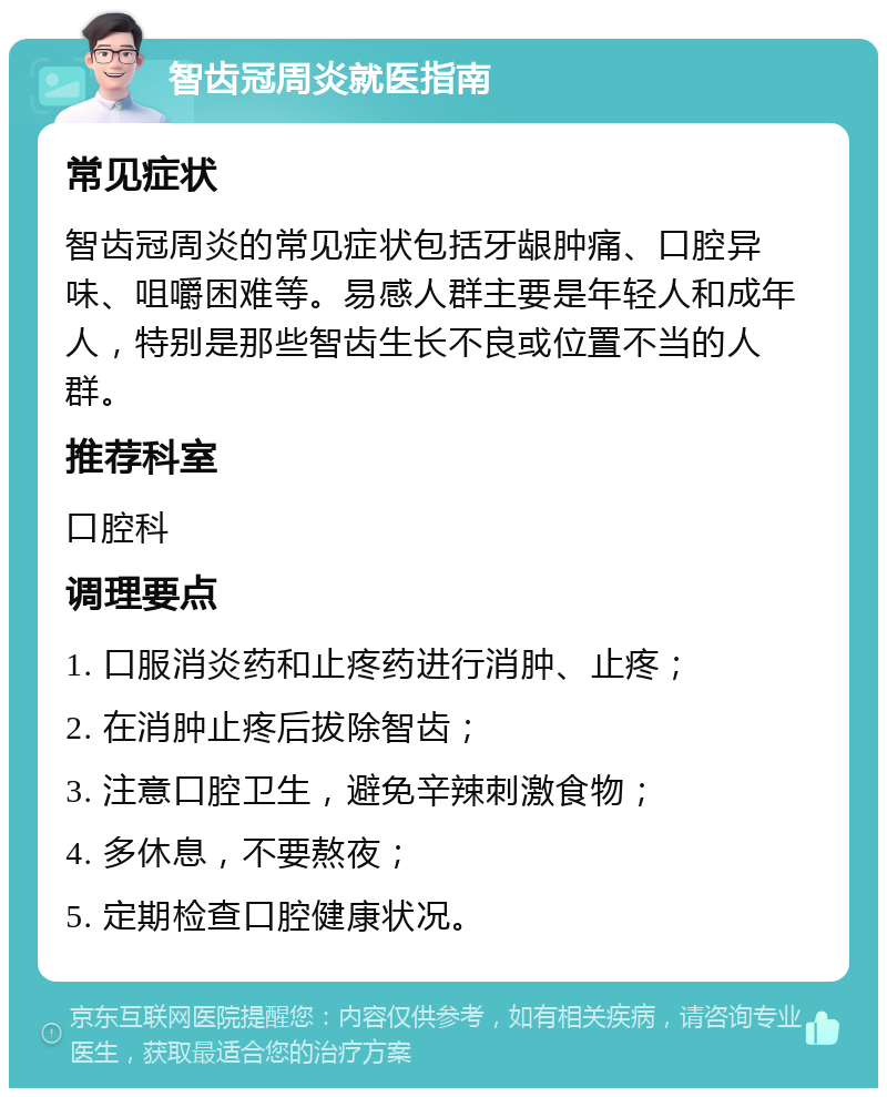 智齿冠周炎就医指南 常见症状 智齿冠周炎的常见症状包括牙龈肿痛、口腔异味、咀嚼困难等。易感人群主要是年轻人和成年人，特别是那些智齿生长不良或位置不当的人群。 推荐科室 口腔科 调理要点 1. 口服消炎药和止疼药进行消肿、止疼； 2. 在消肿止疼后拔除智齿； 3. 注意口腔卫生，避免辛辣刺激食物； 4. 多休息，不要熬夜； 5. 定期检查口腔健康状况。