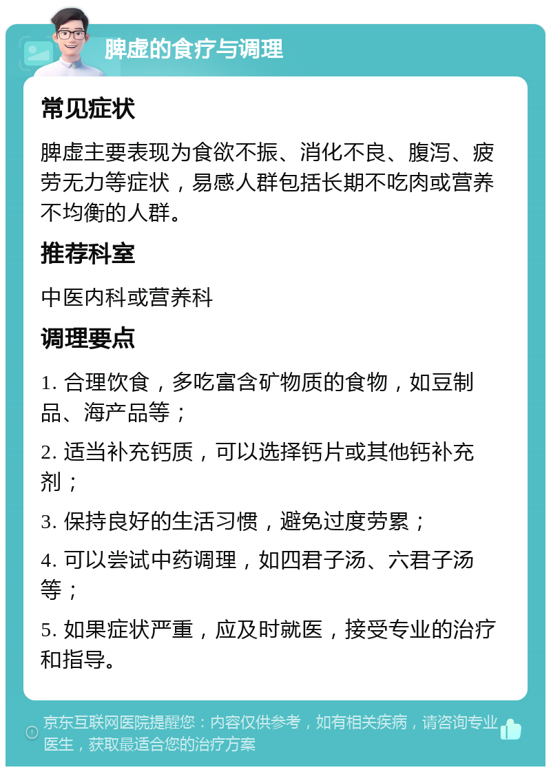 脾虚的食疗与调理 常见症状 脾虚主要表现为食欲不振、消化不良、腹泻、疲劳无力等症状，易感人群包括长期不吃肉或营养不均衡的人群。 推荐科室 中医内科或营养科 调理要点 1. 合理饮食，多吃富含矿物质的食物，如豆制品、海产品等； 2. 适当补充钙质，可以选择钙片或其他钙补充剂； 3. 保持良好的生活习惯，避免过度劳累； 4. 可以尝试中药调理，如四君子汤、六君子汤等； 5. 如果症状严重，应及时就医，接受专业的治疗和指导。