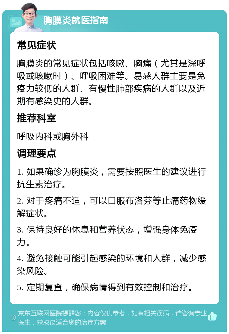 胸膜炎就医指南 常见症状 胸膜炎的常见症状包括咳嗽、胸痛（尤其是深呼吸或咳嗽时）、呼吸困难等。易感人群主要是免疫力较低的人群、有慢性肺部疾病的人群以及近期有感染史的人群。 推荐科室 呼吸内科或胸外科 调理要点 1. 如果确诊为胸膜炎，需要按照医生的建议进行抗生素治疗。 2. 对于疼痛不适，可以口服布洛芬等止痛药物缓解症状。 3. 保持良好的休息和营养状态，增强身体免疫力。 4. 避免接触可能引起感染的环境和人群，减少感染风险。 5. 定期复查，确保病情得到有效控制和治疗。