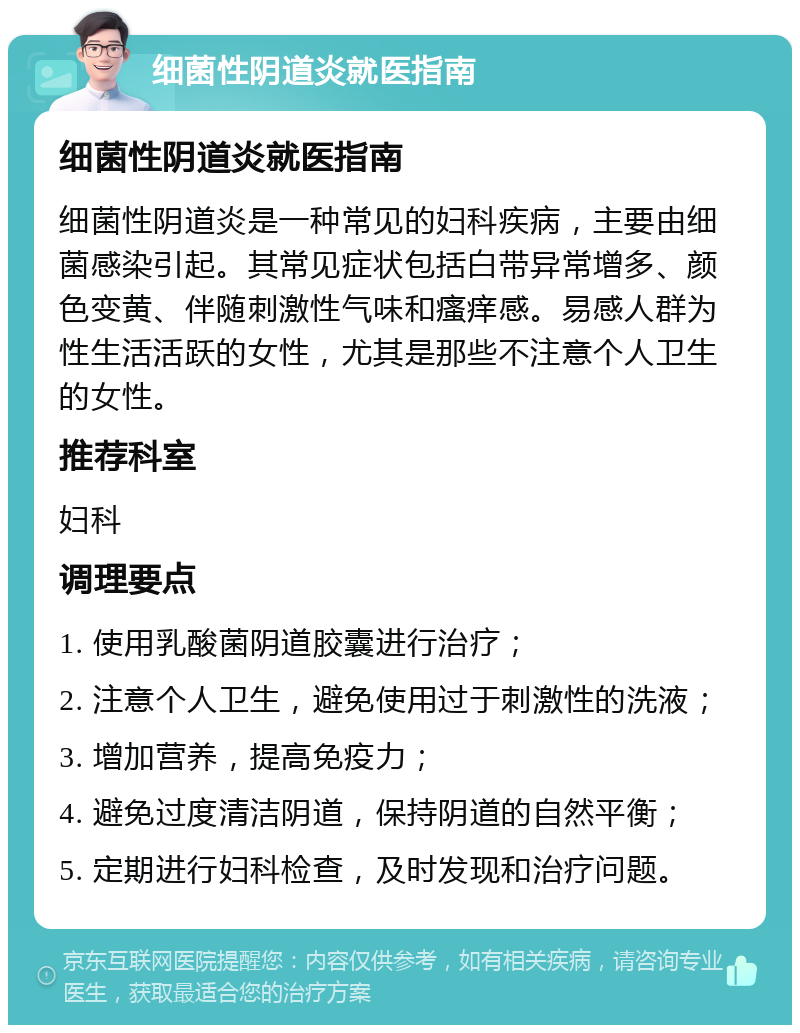 细菌性阴道炎就医指南 细菌性阴道炎就医指南 细菌性阴道炎是一种常见的妇科疾病，主要由细菌感染引起。其常见症状包括白带异常增多、颜色变黄、伴随刺激性气味和瘙痒感。易感人群为性生活活跃的女性，尤其是那些不注意个人卫生的女性。 推荐科室 妇科 调理要点 1. 使用乳酸菌阴道胶囊进行治疗； 2. 注意个人卫生，避免使用过于刺激性的洗液； 3. 增加营养，提高免疫力； 4. 避免过度清洁阴道，保持阴道的自然平衡； 5. 定期进行妇科检查，及时发现和治疗问题。