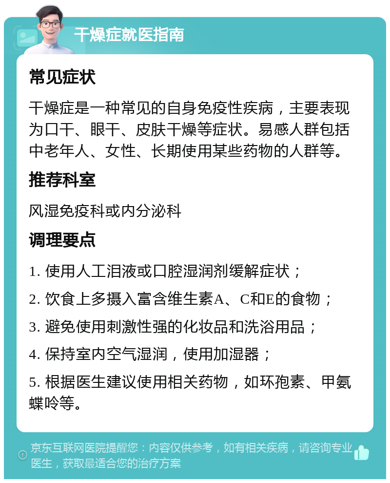 干燥症就医指南 常见症状 干燥症是一种常见的自身免疫性疾病，主要表现为口干、眼干、皮肤干燥等症状。易感人群包括中老年人、女性、长期使用某些药物的人群等。 推荐科室 风湿免疫科或内分泌科 调理要点 1. 使用人工泪液或口腔湿润剂缓解症状； 2. 饮食上多摄入富含维生素A、C和E的食物； 3. 避免使用刺激性强的化妆品和洗浴用品； 4. 保持室内空气湿润，使用加湿器； 5. 根据医生建议使用相关药物，如环孢素、甲氨蝶呤等。