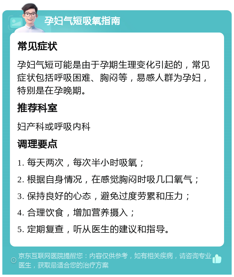 孕妇气短吸氧指南 常见症状 孕妇气短可能是由于孕期生理变化引起的，常见症状包括呼吸困难、胸闷等，易感人群为孕妇，特别是在孕晚期。 推荐科室 妇产科或呼吸内科 调理要点 1. 每天两次，每次半小时吸氧； 2. 根据自身情况，在感觉胸闷时吸几口氧气； 3. 保持良好的心态，避免过度劳累和压力； 4. 合理饮食，增加营养摄入； 5. 定期复查，听从医生的建议和指导。