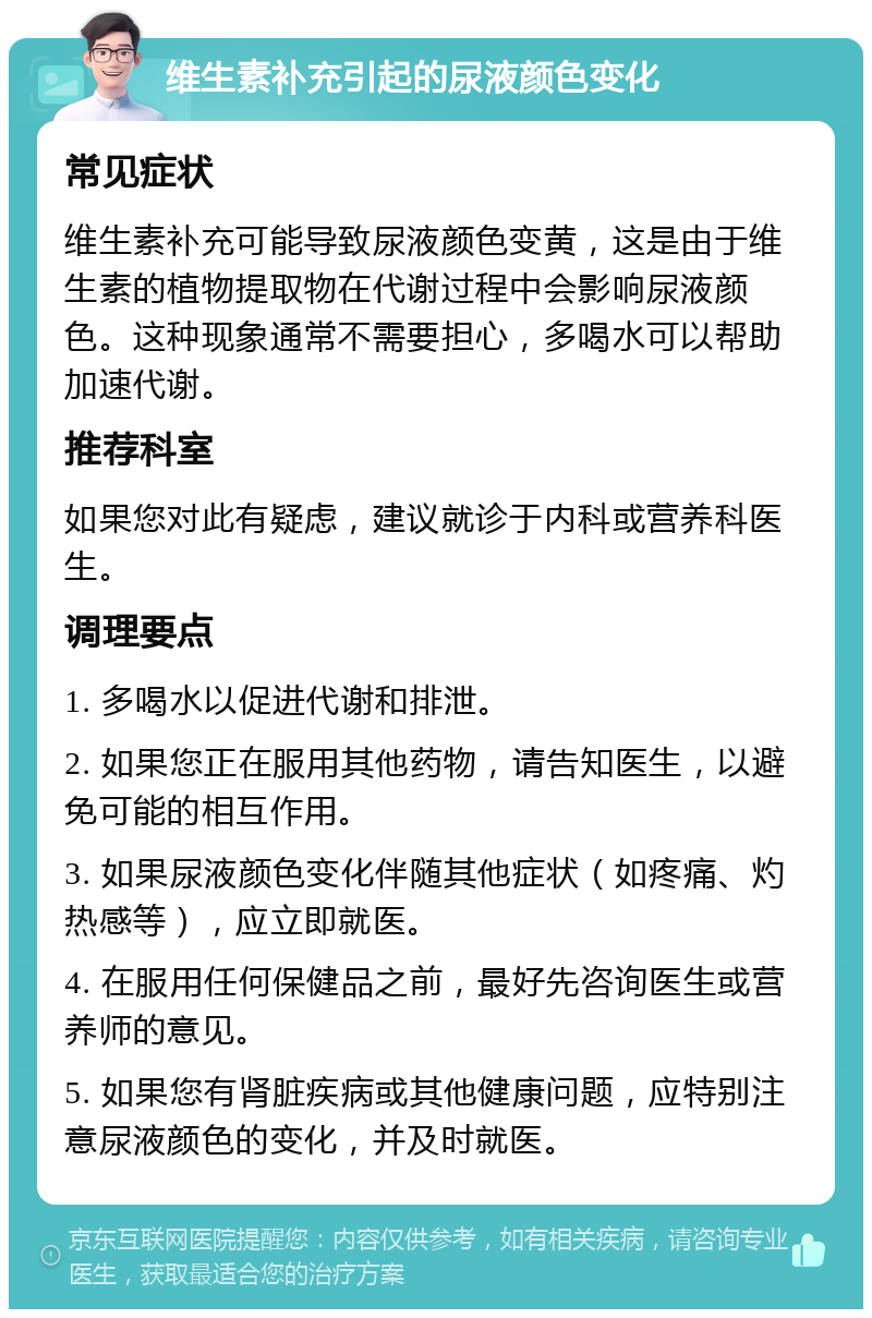 维生素补充引起的尿液颜色变化 常见症状 维生素补充可能导致尿液颜色变黄，这是由于维生素的植物提取物在代谢过程中会影响尿液颜色。这种现象通常不需要担心，多喝水可以帮助加速代谢。 推荐科室 如果您对此有疑虑，建议就诊于内科或营养科医生。 调理要点 1. 多喝水以促进代谢和排泄。 2. 如果您正在服用其他药物，请告知医生，以避免可能的相互作用。 3. 如果尿液颜色变化伴随其他症状（如疼痛、灼热感等），应立即就医。 4. 在服用任何保健品之前，最好先咨询医生或营养师的意见。 5. 如果您有肾脏疾病或其他健康问题，应特别注意尿液颜色的变化，并及时就医。