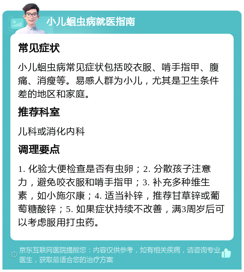 小儿蛔虫病就医指南 常见症状 小儿蛔虫病常见症状包括咬衣服、啃手指甲、腹痛、消瘦等。易感人群为小儿，尤其是卫生条件差的地区和家庭。 推荐科室 儿科或消化内科 调理要点 1. 化验大便检查是否有虫卵；2. 分散孩子注意力，避免咬衣服和啃手指甲；3. 补充多种维生素，如小施尔康；4. 适当补锌，推荐甘草锌或葡萄糖酸锌；5. 如果症状持续不改善，满3周岁后可以考虑服用打虫药。